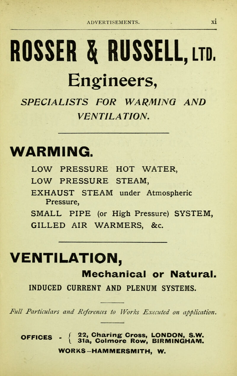 ROSSERUUS$ELL,LTD. Eng:ineers, SPECIALISTS FOR WARMING AND VENTILATION. WARMING. LOW PRESSURE HOT WATER, LOW PRESSURE STEAM, EXHAUST STEAM under Atmospheric Pressure, SMALL PIPE (or High Pressure) SYSTEM, GILLED AIR WARMERS, &c. VENTILATION, Mechanical or Natural. INDUCED CURRENT AND PLENUM SYSTEMS. jFuI/ Particulars and References to Works Executed on application. OFFiCE<% . / Charing: Cross, LONDON, S.W. I 31a, Colmore Row, BIRMINGHAM. WORKS-HAMMERSMITH, W.