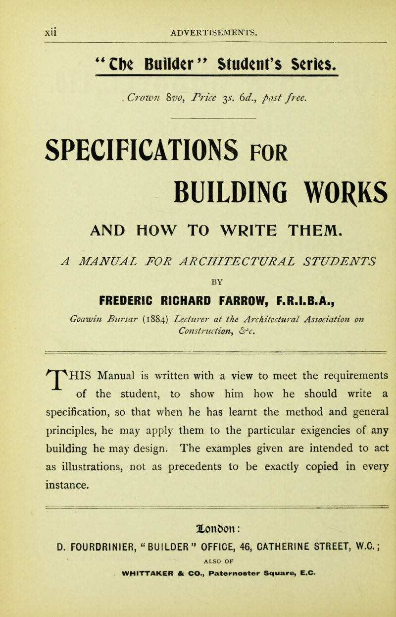 Cbe Builder Student's Series. Crown Sz'O, Price -^s. 6d., post free. SPECIFICATIONS for BUILDING WORKS AND HOW TO WRITE THEM. A MANUAL FOR ARCHITECTURAL STUDENTS HIS Manual is written with a view to meet the requirements of the student, to show him how he should write a specification, so that when he has learnt the method and general principles, he may apply them to the particular exigencies of any building he may design. The examples given are intended to act as illustrations, not as precedents to be exactly copied in every instance. XonDon: D. FOURDRINIER, BUILDER OFFICE, 46, CATHERINE STREET, W.C.; BY FREDERIC RICHARD FARROW, F.R.I.B.A., Goaivin Bitrsar (1884) Lecturer at the Architectural Association on Constriiction^ <^c. ALSO OF