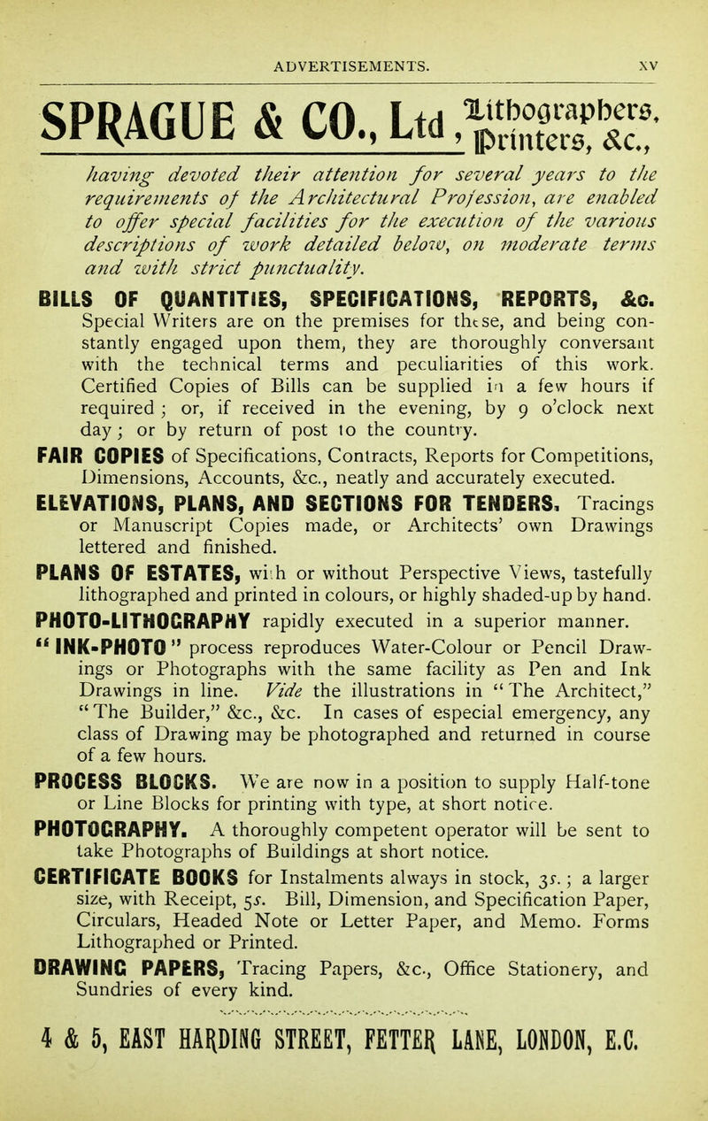 SPRAGUE & CO.. Ltd ^^^ZfT: having devoted their attention for several years to the requirements of the ArcJiitectural Profession, are enabled to offer special facilities for the execution of the various descriptions of zvork detailed beloiv, on moderate terms a?id ivitJi strict punctuality. BILLS OF QUANTITIES, SPECIFICATIONS, REPORTS, Special Writers are on the premises for thtse, and being con- stantly engaged upon them, they are thoroughly conversant with the technical terms and peculiarities of this work. Certified Copies of Bills can be supplied i^i a few hours if required ; or, if received in the evening, by 9 o'clock next day; or by return of post to the country. FAIR COPIES of Specifications, Contracts, Reports for Competitions, Dimensions, Accounts, &c., neatly and accurately executed. ELEVATIONS, PLANS, AND SECTIONS FOR TENDERS, Tracings or Manuscript Copies made, or Architects' own Drawings lettered and finished. PLANS Of ESTATES, wi.h or without Perspective Views, tastefully lithographed and printed in colours, or highly shaded-up by hand. PHOTO-LITHOGRAPHY rapidly executed in a superior manner. INK-PHOTO  process reproduces Water-Colour or Pencil Draw- ings or Photographs with the same facility as Pen and Ink Drawings in line. Vide the illustrations in  The Architect,  The Builder, &c., &c. In cases of especial emergency, any class of Drawing may be photographed and returned in course of a few hours. PROCESS BLOCKS. We are now in a position to supply Half-tone or Line Blocks for printing with type, at short notice. PHOTOGRAPHY. A thoroughly competent operator will be sent to take Photographs of Buildings at short notice. CERTIFICATE BOOKS for Instalments always in stock, ; a larger size, with Receipt, 5^. Bill, Dimension, and Specification Paper, Circulars, Headed Note or Letter Paper, and Memo. Forms Lithographed or Printed. DRAWING PAPERS, Tracing Papers, &c.. Office Stationery, and Sundries of every kind. 4 & 5, EAST HARDING STREET, FETT£I{ LAIiE, LOMDON, E.C.