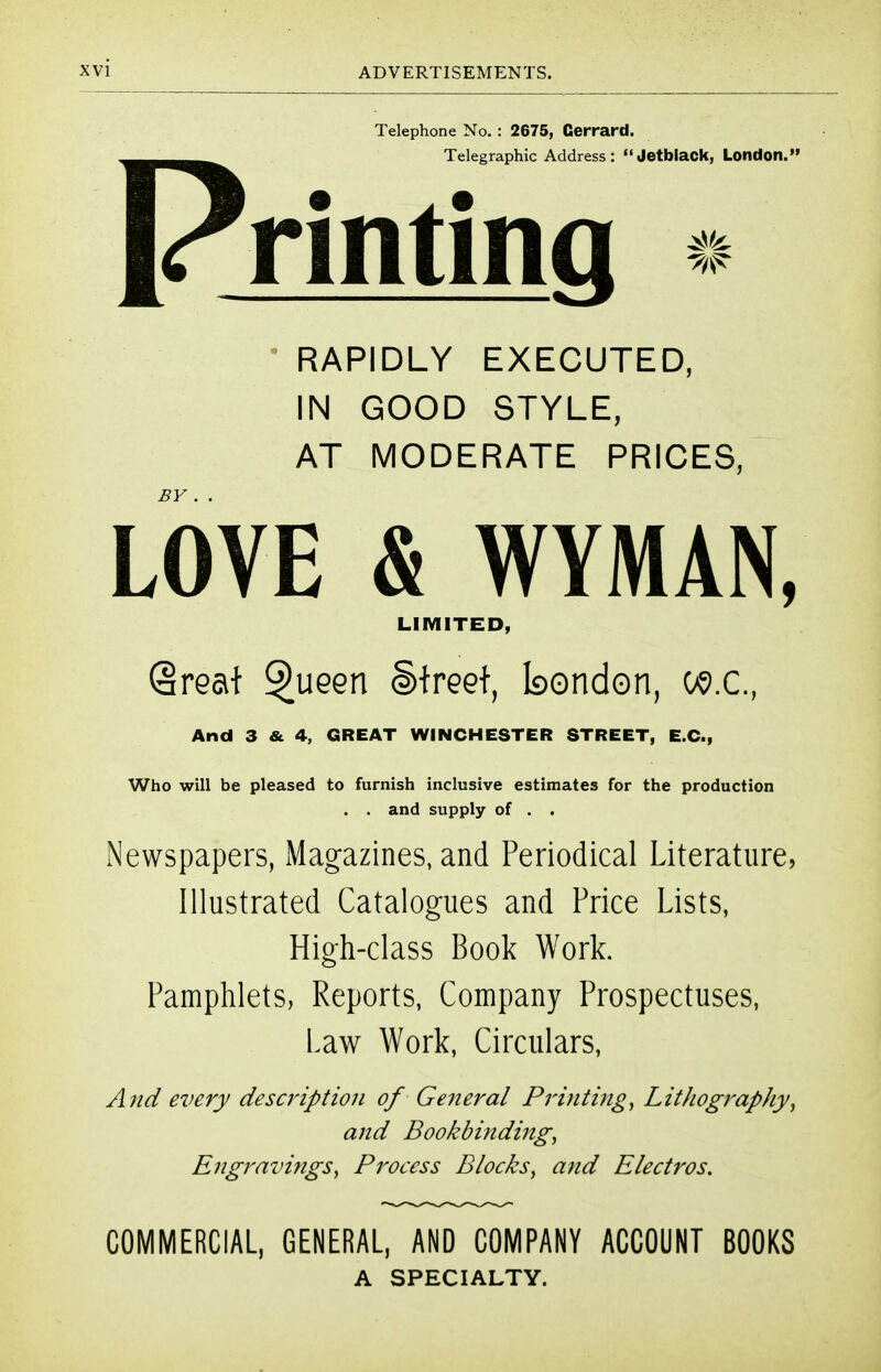 Telephone No. : 2675, Gerrard. Telegraphic Address: <'Jetblack, London. rinting «* • RAPIDLY EXECUTED, IN GOOD STYLE, AT MODERATE PRICES, LOVE & WYMAN, LIMITED, Qreat ^ueen Street, bondon, w.c, And 3 & 4, GREAT WINCHESTER STREET, E.G., Who will be pleased to furnish inclusive estimates for the production . . and supply of . . Newspapers, Magazines, and Periodical Literature, Illustrated Catalogues and Price Lists, High-class Book Work. Pamphlets, Reports, Company Prospectuses, Law Work, Circulars, And every description of General Printings Lithography^ and Bookbindings Engravings^ Process Blocks^ and Electros. COMMERCIAL, GENERAL, AND COMPANY ACCOUNT BOOKS A SPECIALTY.