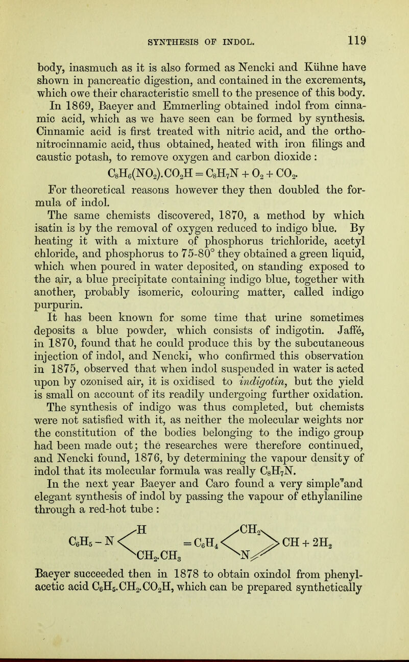 body, inasmuch as it is also formed as Nencki and Kiihne have shown in pancreatic digestion, and contained in the excrements, which owe their characteristic smell to the presence of this body. In 1869, Baeyer and Emmerling obtained indol from cinna- mic acid, which as we have seen can be formed by synthesis. Cinnamic acid is first treated with nitric acid, and the ortho- nitrocinnamic acid, thus obtained, heated with iron filings and caustic potash, to remove oxygen and carbon dioxide : For theoretical reasons however they then doubled the for- mula of indol. The same chemists discovered, 1870, a method by which isatin is by the removal of oxygen reduced to indigo blue. By heating it with a mixture qf phosphorus trichloride, acetyl chloride, and phosphorus to 75-80° they obtained a green liquid, which when poured in water deposited.^ on standing exposed to the air, a blue precipitate containing indigo blue, together with another, probably isomeric, colouring matter, called indigo purpurin. It has been known for some time that urine sometimes deposits a blue powder, which consists of indigotin. Jaffe, in 1870, found that he could produce this by the subcutaneous injection of indol, and Nencki, who confirmed this observation in 1875, observed that when indol suspended in water is acted upon by ozonised air, it is oxidised to indigotin, but the yield is small on account of its readily undergoing further oxidation. The synthesis of indigo was thus completed, but chemists were not satisfied with it, as neither the molecular weights nor the constitution of the bodies belonging to the indigo group had been made out; the researches were therefore continued, and Nencki found, 1876, by determining the vapour density of indol that its molecular formula w^as really CsHyN. In the next year Baeyer and Caro found a very simple'and elegant synthesis of indol by passing the vapour of ethylaniline through a red-hot tube : acetic acid C6H5.CH2.CO2H, which can be prepared synthetically C8H6(N02).C02H = C8H7N + O2 + CO2.