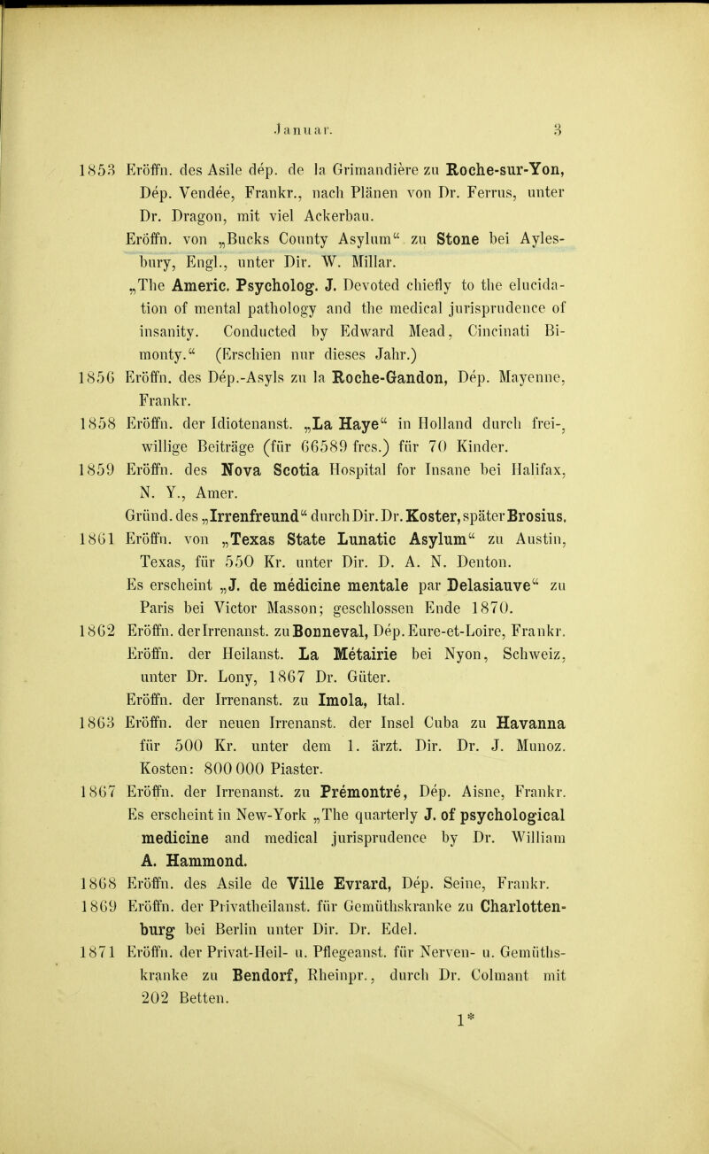 185B Eröffn. des Asile dep. de la Grimandiere zu Roche-sur-Yon, Dep. Vendee, Frankr., nach Plänen von Dr. Ferrus, unter Dr. Dragon, mit viel Ackerbau. ErÖffn. von „Bucks County Asylum zu Stone bei Ayles- bury, Engl., unter Dir. W. Miliar. „The Americ. Psycholog. J. Devoted chiefly to the elucida- tion of mental pathology and the medical jurisprudence of insanity. Conducted by Edward Mead, Cincinati Bi- monty. (Erschien nur dieses Jahr.) 1856 Eröffn. des Dep.-Asyls zu la Roche-Gandon, Dep. Mayenne, Frankr. 1858 Eröffn. der Idiotenanst. „La Haye in Holland durch frei-, willige Beiträge (für 66589 frcs.) für 70 Kinder. 1859 Eröffn. des Nova Scotia Hospital for Insane bei Halifax, N. Y., Amer. Gründ.des „Irrenfreund durch Dir. Dr. Koster, später Brosius. 1861 Eröffn. von „Texas State Lunatic Asylum zu Austin, Texas, für 550 Kr. unter Dir. D. A. N. Denton. Es erscheint „J. de medicine mentale par Delasiauve zu Paris bei Victor Masson; geschlossen Ende 1870. 1862 Eröffn. derirrenanst. zuBonneval, Dep.Eure-et-Loire, Frankr. Eröffn. der Heilanst. La Metairie bei Nyon, Schweiz, unter Dr. Lony, 1867 Dr. Güter. Eröffn. der Irrenanst. zu Imola, Ital. 1863 Eröffn. der neuen Irrenanst. der Insel Cuba zu Havanna für 500 Kr. unter dem 1. ärzt. Dir. Dr. J. Munoz. Kosten: 800 000 Piaster. 1867 Eröffn. der Irrenanst. zu Premontre, Dep. Aisne, Frankr. Es erscheint in New-York „The quarterly J. of psychologioal medicine and medical jurisprudence by Dr. William A. Hammond. 1868 Eröffn. des Asile de Ville Evrard, Dep. Seine, Frankr. 1869 Eröffn. der Privatheil an st. für Gemüthskranke zu Charlotten- burg bei Berlin unter Dir. Dr. Edel. 1871 Eröffn. der Privat-Heil- u. Pflegeanst. für Nerven- u. Gemüths- kranke zu Bendorf, Rheinpr., durch Dr. Colmant mit 202 Betten.