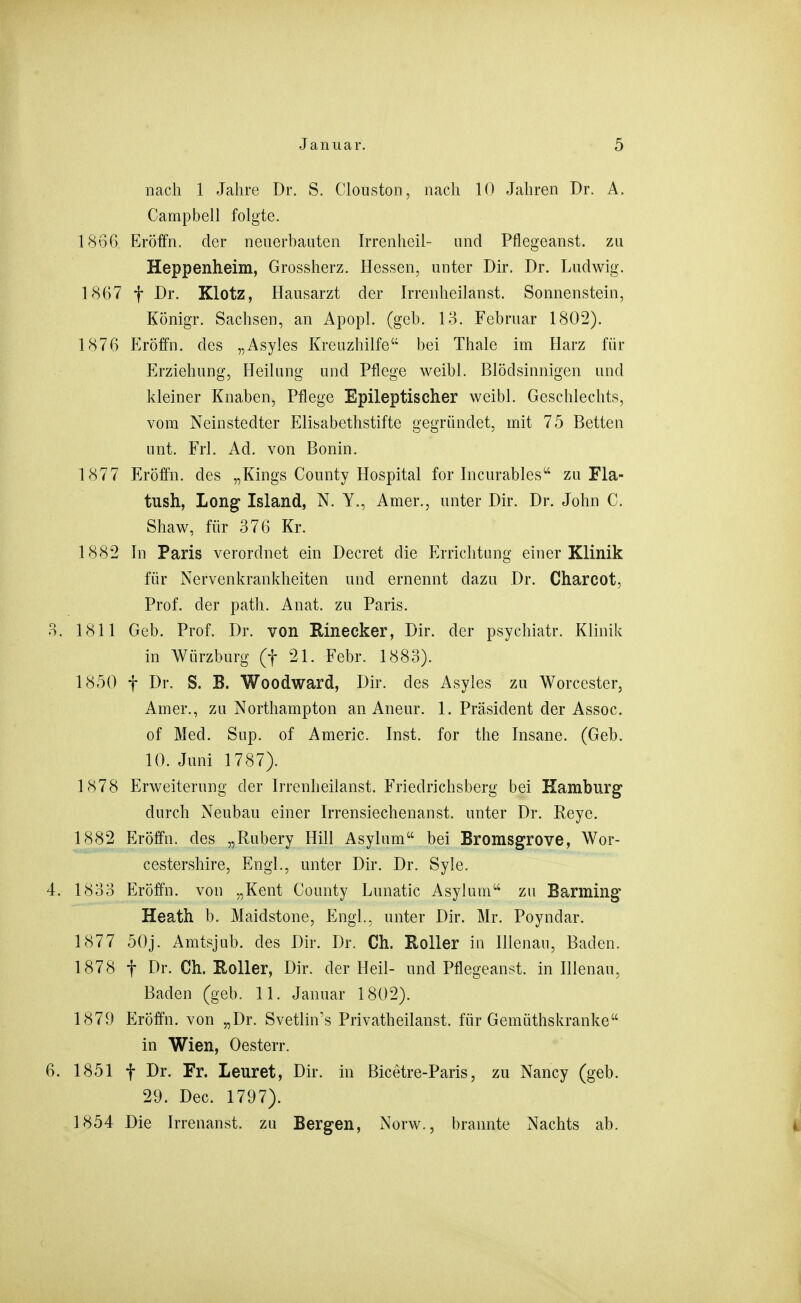 nach 1 Jahre Dr. S. Clonston, nach 10 Jahren Dr. A. Campbell folgte. 1866 Eröffn. der neuerhauten Irrenheil- und Pflegeanst. zu Heppenheim, Grossherz. Hessen, unter Dir. Dr. Ludwig. 1867 t Dr. Klotz, Hausarzt der Irrenheilanst. Sonnenstein, Königr. Sachsen, an Apopl. (geb. 13. Februar 1802). 1876 Eröffn. des „Asyles Kreuzhilfe bei Thale im Harz für Erziehung, Heilung und Pflege weibl. Blödsinnigen und kleiner Knaben, Pflege Epileptischer weibl. Geschlechts, vom Neinstedter Elisabethstifte gegründet, mit 75 Betten unt. Frl. Ad. von Bonin. 1877 Eröffn. des „Kings County Hospital for Incurables zu Fla- tush. Long Island, N. Y., Amer., unter Dir. Dr. John C. Shaw, für 376 Kr. 1882 In Paris verordnet ein Decret die Errichtung einer Klinik für Nervenkrankheiten und ernennt dazu Dr. Charcot, Prof. der path. Anat. zu Paris. 3. 1811 Geb, Prof. Dr. von Einecker, Dir. der psychiatr. Klinik in Würzburg (f 21. Febr. 1883). 1850 f Dr. S. B. Woodward, Dir. des Asyles zu Worcester, Amer., zu Northampton an Aneur. 1. Präsident der Assoc. of Med. Sup. of Americ. Inst, for the Insane. (Geh. 10. Juni 1787). 1878 Erweiterung der Irrenheilanst. Friedrichsberg bei Kamburg durch Neubau einer Irrensiechenanst. unter Dr. Reye. 1882 Eröffn. des „Rubery Hill Asylum bei Bromsgrove, Wor- cestershire. Engl., unter Dir. Dr. Syle. 4. 1833 Eröffn. von „Kent County Lunatic Asylum'-' zu Barming Heath b. Maidstone, Engl., unter Dir. Mr. Poyndar. 1877 50j. Amtsjub. des Dir. Dr. Ch. Roller in Illenau, Baden. 1878 t Dr. Ch. Roller, Dir. der Heil- und Pflegeanst. in Illenau, Baden (geb. 11. Januar 1802). 1879 Eröffn. von „Dr. Svetlin's Privatheilanst. für Gemüthskranke in Wien, Oesterr. 6. 1851 t Dr. Fr. Leuret, Dir. in Bicetre-Paris, zu Nancy (geb. 29. Dec. 1797). 1854 Die Irrenanst. zu Bergen, Norw., brannte Nachts ab.