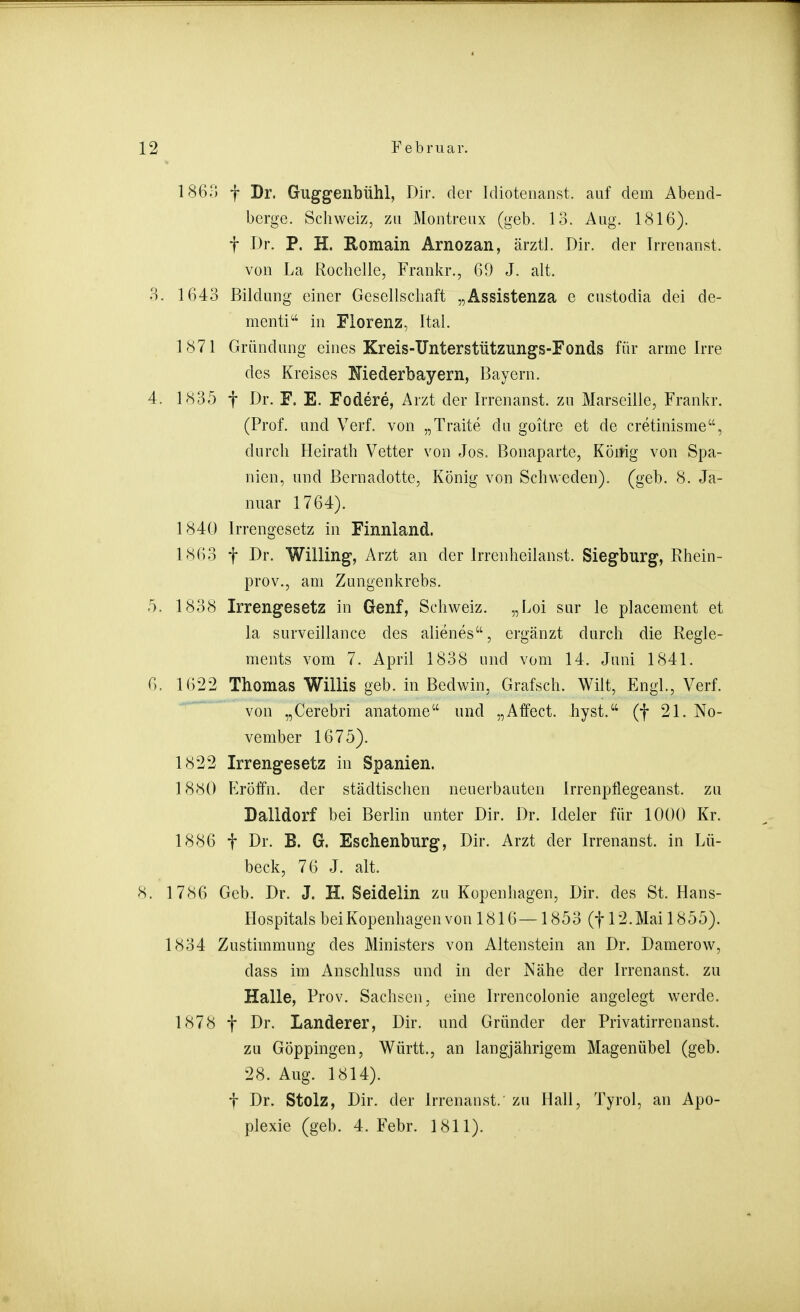 186.-; f Dr. Guggenbühl, Dir. der Idiotenanst. auf dem Abend- berge. Schweiz, zu Montreux (geb. 13. Aug. 1816). t Dr. P. H. Romain Arnozan, ärztl. Dir. der Irrenanst. von La Rocbelle, Frankr., 69 J. alt. 3. 1643 Bildung einer Gesellschaft „Assistenza e custodia dei de- mentia' in Florenz, Ital. 1871 Gründung eines Kreis-Unterstützungs-Fonds für arme Irre des Kreises Mederbayern, Bayern. 4. 1835 t Dr. F. E. Fodere, Arzt der Irrenanst. zu Marseille, Frankr. (Prof. and Verf. von „Traite du goitre et de cretinisme, durch Heirath Vetter von Jos. Bonaparte, König von Spa- nien, und Bernadette, König von Schweden), (geb. 8. Ja- nuar 1764). 184Q Irrengesetz in Finnland. 1863 f Dr. Willing, Arzt an der Irrenheilanst. Siegburg, Rhein- prov., am Zungenkrebs. 5. 1838 Irrengesetz in Genf, Schweiz. „Loi sur le placement et la surveillance des alienes, ergänzt durch die Regle- ments vom 7. April 1838 und vom 14. Juni 1841. 6. 1622 Thomas Willis geb. in Bedwin, Grafsch. Wilt, Engl., Verf. von „Cerebri anatome und „Affect. hyst. (f 21. No- vember 1675). 1822 Irrengesetz in Spanien. 1880 P>Öffn. der städtischen neuerbauten Irrenpflegeanst. zu Dalldorf bei Berlin unter Dir. Dr. Ideler für 1000 Kr. 1886 t Dr. B. G. Eschenburg, Dir. Arzt der Irrenanst. in Lü- beck, 76 J. alt. 8. 1786 Geb. Dr. J. H. Seidelin zu Kopenhagen, Dir. des St. Hans- Hospitals bei Kopenhagen von 1816—1853 (f 12. Mai 1855). 1834 Zustimmung des Ministers von Altenstein an Dr. Damerow, dass im Anschluss und in der Nähe der Irrenanst. zu Halle, Prov, Sachsen, eine Irrencolonie angelegt werde. 1878 f Dr. Landerer, Dir. und Gründer der Privatirrenanst. zu Göppingen, Württ., an langjährigem Magenübel (geb. 28. Aug. 1814). f Dr. Stolz, Dir. der Irrenaust/ zu Hall, Tyrol, an Apo- plexie (geb. 4. Febr. 1811).