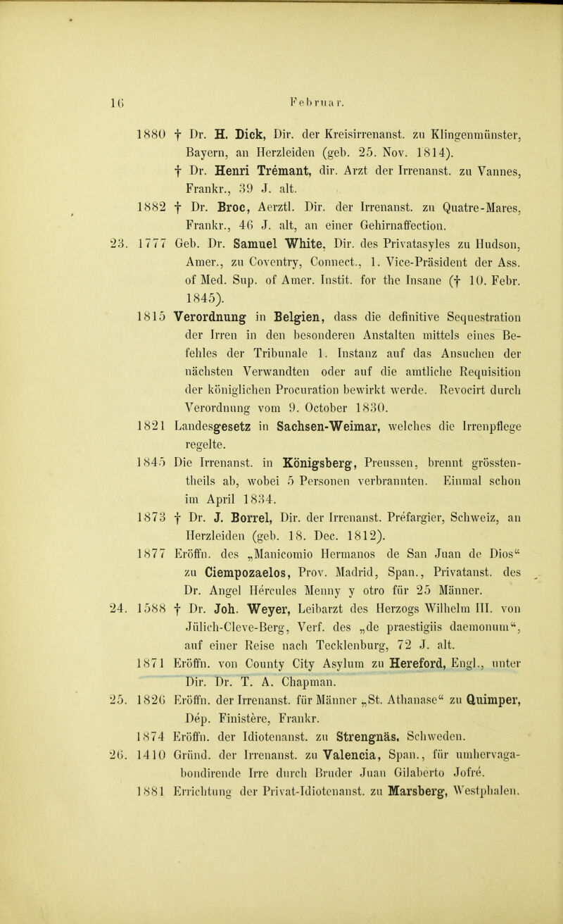 1880 f Dr. H. Dick, Dir. der Kreisirrenanst. zu Klingenmünster, Bayern, an Herzleiden (geb. 25. Nov. 1814). t Dr. Henri Tremant, dir. Arzt der Irrenanst. zu Vannes, Frankr., 39 J. alt. 1882 t Dr. Broc, Aerztl. Dir. der Irrenanst. zu Quatre-Mares, Frankr., 46 J. alt, an einer Gehirnaffection. 23. 1777 Geb. Dr. Samuel White, Dir. des Privatasyles zu Hudson, Amer., zu Coventry, Connect., 1. Vice-Präsident der Ass. of Med. Sup. of Amer. Instit. for the Insane (f 10. Febr. 1845). 1815 Verordnung in Belgien, dass die definitive Sequestration der Irren in den besonderen iknstalten mittels eines Be- fehles der Tribunale 1. Instanz auf das Ansuchen der nächsten Verwandten oder auf die amtliche Requisition der königlichen Procuration bewirkt Wierde. Revocirt durch Verordnung vom 9. October 1830. 1821 Landesgesetz in Sachsen-Weimar, welches die Irrenpflege regelte. 1845 Die Irrenanst. in Königsberg, Preussen, brennt grössten- theils ab, wobei 5 Personen verbrannten. Einmal schon im April 1834. 1873 f Dr. J. Borrel, Dir. der Irrenanst. Prefargier, Schweiz, an Herzleiden (geb. 18. Dec. 1812). 1877 Eröffn. des „Manicomio Hermanos de San Juan de Dios zu Ciempozaelos, Prov. Madrid, Span., Privatanst. des Dr. Angel Hercules Menny y otro für 25 Männer. 24. 1588 f Dr. Joh. Weyer, Leibarzt des Herzogs Wilhelm III. von Jülich-Cleve-Berg, Verf. des „de praestigiis daemonum, auf einer Reise nach Tecklenburg, 72 J. alt. 1871 Eröffn. von County City Asylum zu Hereford, Engl., unter Dir. Dr. T. A. Chapman. 25. 1826 Eröffn. der Irrenanst. für Männer „St. Athanase zu Quimper, Dep. Finistere, Frankr. 1874 Eröffn. der Idiotenanst. zu Strengnäs. Schweden. 26. 1410 Gründ. der Irrenanst. zu Valencia, Span., für umhervaga- bondirende Irre durch Bruder Juan Gilaberto Jofre. 1881 Errichtung der Privat-Idiotenanst. zu Marsberg, Westphalen.