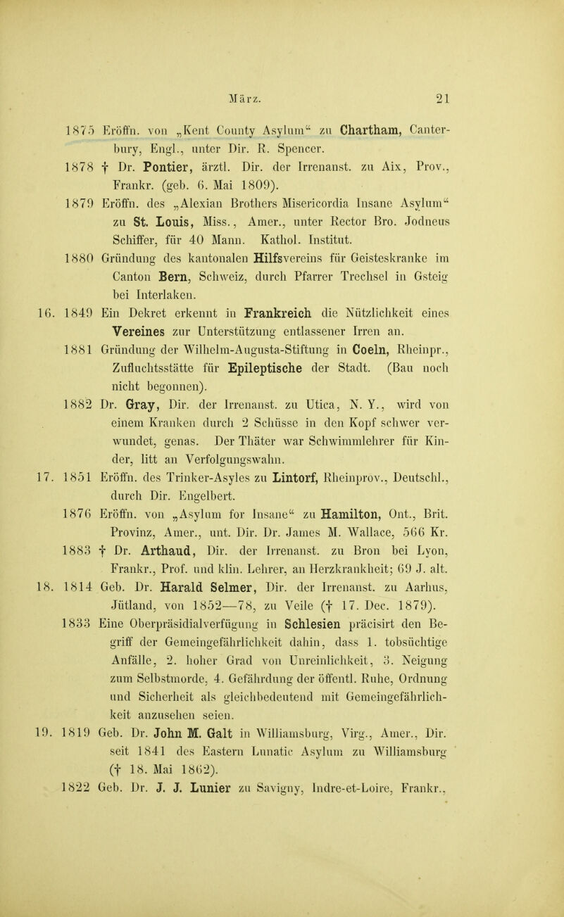 1875 Eröffn. von „Kent Coiinty Asyluni zu Chartham, Canter- bury, Engl., unter Dir. R. Spencer. 1878 t Dr. Pontier, ärztl. Dir. der Irrenanst. zu Aix, Prov., Frankr. (geb. 6. Mai 1809). 1879 Eröffn. des „Alexian Brothers Misericordia Insane Asylum zu St. Louis, Miss., Amer., unter Rector Bro. Jodneus Schiffer, für 40 Mann. Kathol. Institut. 1880 Gründung des kantonalen Hilfsvereins für Geisteskranke im Canton Bern, Schweiz, durch Pfarrer Treclisel in Gsteig bei Interlaken. 16. 1849 Ein Dekret erkennt in Frankreich die Nützlichkeit eines Vereines zur Unterstützung entlassener Irren an. 1881 Gründung der Wilhelm-Augusta-Stiftung in Coeln, Rheinpr., Zufluchtsstätte für Epileptische der Stadt. (Bau noch nicht begonnen). 1882 Dr. Gray, Dir. der Irrenanst. zu Utica, N. Y., wird von einem Kranken durch 2 Schüsse in den Kopf schwer ver- wundet, genas. Der Thäter war Schwimmlehrer für Kin- der, litt an Verfolgungswahn. 17. 1851 Eröffn. des Trinker-Asyles zu Lintorf, Rheinprov., Deutschi., durch Dir. Engelbert. 1876 Eröffn. von „Asylum for Insane zu Hamilton, Ont., Brit. Provinz, Amer., unt. Dir. Dr. James M. Wallace, 566 Kr. 1883 t Dr. Arthaud, Dir. der Irrenanst. zu Bron bei Lyon, Frankr., Prof. und klin. Lehrer, an Herzkrankheit; 69 J. alt. 18. 1814 Geb. Dr. Harald Selmer, Dir. der Irrenanst. zu Aarhus, Jütland, von 1852—78, zu Veile (f 17. Dec. 1879). 1833 Eine Oberpräsidialverfügung in Schlesien präcisirt den Be- griff der Gemeingefährlichkeit dahin, dass 1. tobsüchtige Anfälle, 2. hoher Grad von ünreinlichkeit, o. Neigung zum Selbstmorde, 4. Gefährdung der öffentl. Ruhe, Ordnung und Sicherheit als gleichbedeutend mit Gemeingefährlich- keit anzusehen seien. 19. 1819 Geb. Dr. John M. Galt in Williamsburg, Virg., Amer., Dir. seit 1841 des Eastern Lunatic Asylum zu Williamshurg (t 18. Mai 1862). 1822 Geb. Dr. J. J. Lunier zu Savigny, Indre-et-Loire, Frankr.,