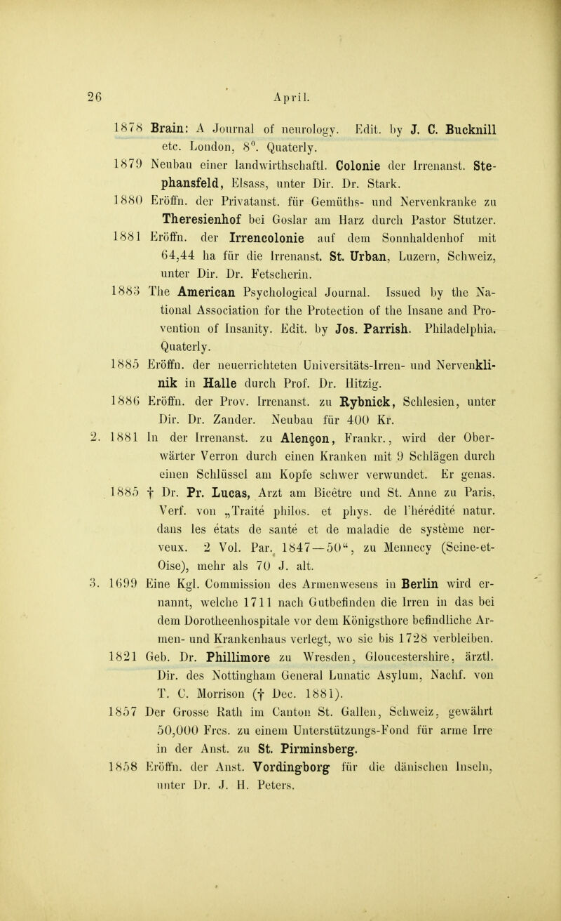 1878 Brain: A Journal of neurology. Edit. by J. C. Bucknill etc. London, 8°. Quaterly. 1879 Neubau einer landwirthschaftl. Colonie der Irrenanst. Ste- phansfeld, Elsass, unter Dir. Dr. Stark. 1880 Eröffn. der Privatanst. für Gemüths- und Nervenkranke zu Theresienhof bei Goslar am Harz durch Pastor Stutzer. 1881 Eröffn. der Irrencolonie auf dem Sonnhaldenhof mit 64,44 ha für die Irrenanst. St. Urban, Luzern, Schweiz, unter Dir. Dr. Fetscherin. 1883 The American Psychological Journal. Issued by the Na- tional Association for the Protection of the Insane and Pro- vention of Insanity. Edit. by Jos. Parrish. Philadelphia. Quaterly. 1885 Eröffn. der neuerrichteten üniversitäts-lrren- und Nervenkli- nik in Halle durch Prof. Dr. Hitzig. 1886 Eröffn. der Prov. Irrenanst. zu Rybnick, Schlesien, unter Dir. Dr. Zander. Neubau für 400 Kr. 2. 1881 In der Irrenanst. zu Alen§on, Frankr., wird der Ober- wärter Verron durch einen Kranken mit 9 Schlägen durch einen Schlüssel am Kopfe schwer verwundet. Er genas. 1885 f Dr. Pr. Lucas, Arzt am Bicetre und St. Anne zu Paris, Verf. von „Traite philos. et phys. de Theredite natur. dans les etats de sante et de maladie de Systeme ner- veux. 2 Vol. Par. 1847 — 50, zu Mennecy (Seine-et- Oise), mehr als 70 J. alt. 3. 1699 Eine Kgl. Commission des Armenwesens in Berlin wird er- nannt, welche 1711 nach Gutbefinden die Irren in das bei dem Dorotheenhospitale vor dem Königsthore befindliche Ar- men- und Krankenhaus verlegt, wo sie bis 1728 verbleiben. 1821 Geb. Dr. Phillimore zu Wresden, Gloucestershire, ärztl. Dir. des Nottingham General Lunatic Asylum, Nachf. von T. G. Morrison (f Dec. 1881). 1857 Der Grosse Rath im Canton St. Gallen, Schweiz, gewährt 50,000 E'rcs. zu einem Unterstützungs-Eond für arme Irre in der Anst. zu St. Pirminsberg. 1858 Eröffn. der Anst. Vordingborg für die dänischen Inseln, unter Dr. J. H. Peters.