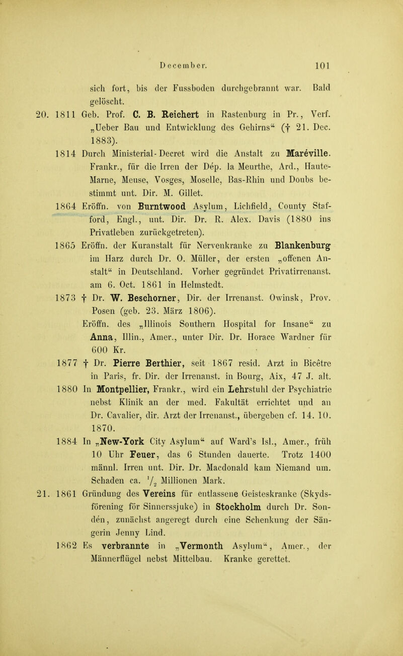 sich fort, bis der Fussboden durchgebrannt war. Bald gelöscht. 20. 1811 Geb. Prof. C. B. Reichert in Rastenbnrg in Pr., Verf. „Ueber Bau und Entwicklung des Gehirns (f 21. Dec. 1883). 1814 Durch Ministerial- Decret wird die Anstalt zu Mareville. Frankr., für die Irren der Dep. la Meurthe, Ard., Haute- Marne, Meuse, Vosges, Moselle, Bas-Rhin und Doubs be- stimmt unt. Dir. M. Gillet. 1864 Eröffn. von Burntwood Asylum, Lichfield, County Staf- ford, Engl., unt. Dir. Dr. R. Alex. Davis (1880 ins Privatleben zurückgetreten). 1865 Eröffn. der Kuranstalt für Nervenkranke zu Blankenburg im Harz durch Dr. 0. Müller, der ersten „offenen An- stalt in Deutschland. Vorher gegründet Privatirrenanst. am 6. Oct. 1861 in Helmstedt. 1873 t Dr. W. Beschorner, Dir. der Irrenanst. Owinsk, Prov. Posen (geb. 23. März 1806). Eröffn. des „Illinois Southern Hospital for Insane zu Anna, Iiiin., Amer., unter Dir. Dr. Horace Wardner für 600 Kr. 1877 f Dr. Pierre Berthier, seit 1867 resid. Arzt in Bicetre in Paris, fr. Dir. der Irrenanst. in Bourg, Aix, 47 J. alt. 1880 In Montpellier, Frankr., wird ein Lehrstuhl der Psychiatrie nehst Klinik an der med. Fakultät errichtet und an Dr. Cavalier, dir. Arzt der Irrenanst., übergeben cf. 14. 10. 1870. 1884 In „New-York City Asylum auf Ward's IsL, Amer., früh 10 Uhr Feuer, das 6 Stunden dauerte. Trotz 1400 männl. Irren unt. Dir. Dr. Macdonald kam Niemand um. Schaden ca. '/a Millionen Mark. 21. 1861 Gründung des Vereins für entlassene Geisteskranke (Skyds- förening för Sinnerssjuke) in Stockholm durch Dr. Son- den, zunächst angeregt durch eine Schenkung der Sän- gerin Jenny Lind. 1862 Es verbrannte in „Vermonth Asylum, Amer., der Männerflügel nebst Mittelbau. Kranke gerettet.