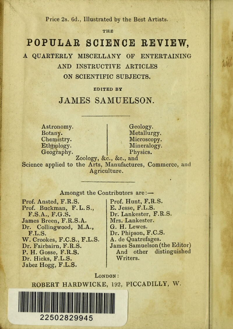 Price 2s. 6d., Illustrated by the Best Artists. THE POPULAR SCIENCE REVIEW, A QUARTERLY MISCELLANY OF ENTERTAINING AND INSTRUCTIVE ARTICLES ON SCIENTIFIC SUBJECTS. EDITED BY JAMES SAMUELSON. Astronomy. Botany. Chemistry. Ethtiplogy. Geography. Geology. Metallurgy. Microscopy. Mineralogy. Physics. Zoology, &c., &c., and Science appHed to the Arts, Manufactures, Commerce, and Agriculture. Amongst the Contributors are: Prof. Ansted, F.R.S. Prof. Buckman, F.L.S., F.S.A., F.G.S. James Breen, F.R.S.A. Dr. Collingwood, M.A., F L S W. Crookes, F.C.S., F.L.S. Dr. Fairbairn, F.R.S. P. H. Gosse, F.R.S. Dr. Hicks, F.L.S. Jabez Hogg, F.L.S. Prof. Hunt, F.R.S. E. Jesse, F.L.S. Dr. Lankester, F.R.S. Mrs. Lankester. G. H. Lewes. Dr. Phipson. F.C.S. A. de Quatrefages. James Samuelson(the Editor) And other distinguished Writers. London: ROBERT HARDWICKE, 192, PICCADILLY, W. 22502829945