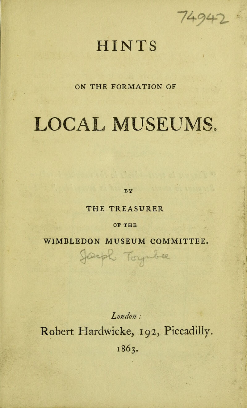 HINTS ON THE FORMATION OF LOCAL MUSEUMS. BY THE TREASURER OF THE WIMBLEDON MUSEUM COMMITTEE. London: Robert Hardwicke, 192, Piccadilly. 1863.