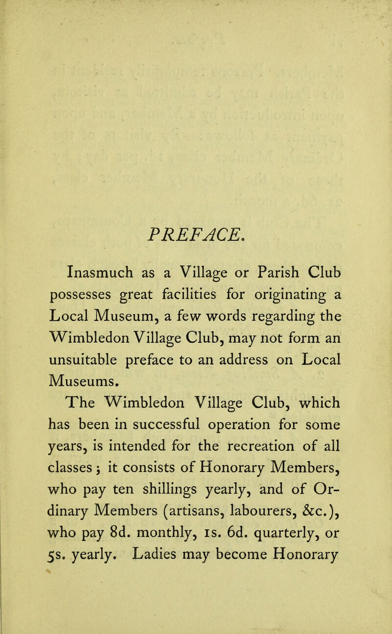 PREFACE. Inasmuch as a Village or Parish Club possesses great facilities for originating a Local Museum, a few words regarding the Wimbledon Village Club, may not form an unsuitable preface to an address on Local Museums, The Wimbledon Village Club, which has been in successful operation for some years, is intended for the recreation of all classes ; it consists of Honorary Members, who pay ten shillings yearly, and of Or- dinary Members (artisans, labourers, &c.), who pay 8d. monthly, is. 6d. quarterly, or 5s. yearly. Ladies may become Honorary