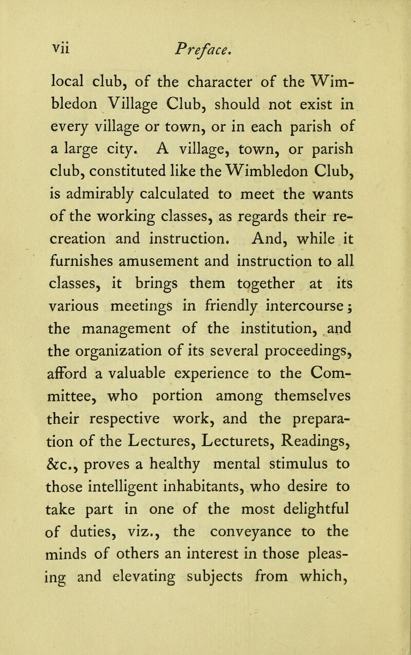 local club, of the character of the Wim- bledon Village Club, should not exist in every village or town, or in each parish of a large city. A village, town, or parish club, constituted like the Wimbledon Club, is admirably calculated to meet the wants of the working classes, as regards their re- creation and instruction. And, while it furnishes amusement and instruction to all classes, it brings them together at its various meetings in friendly intercourse; the management of the institution, and the organization of its several proceedings, afford a valuable experience to the Com- mittee, who portion among themselves their respective work, and the prepara- tion of the Lectures, Lecturets, Readings, &c., proves a healthy mental stimulus to those intelligent inhabitants, who desire to take part in one of the most delightful of duties, viz., the conveyance to the minds of others an interest in those pleas- ing and elevating subjects from which,