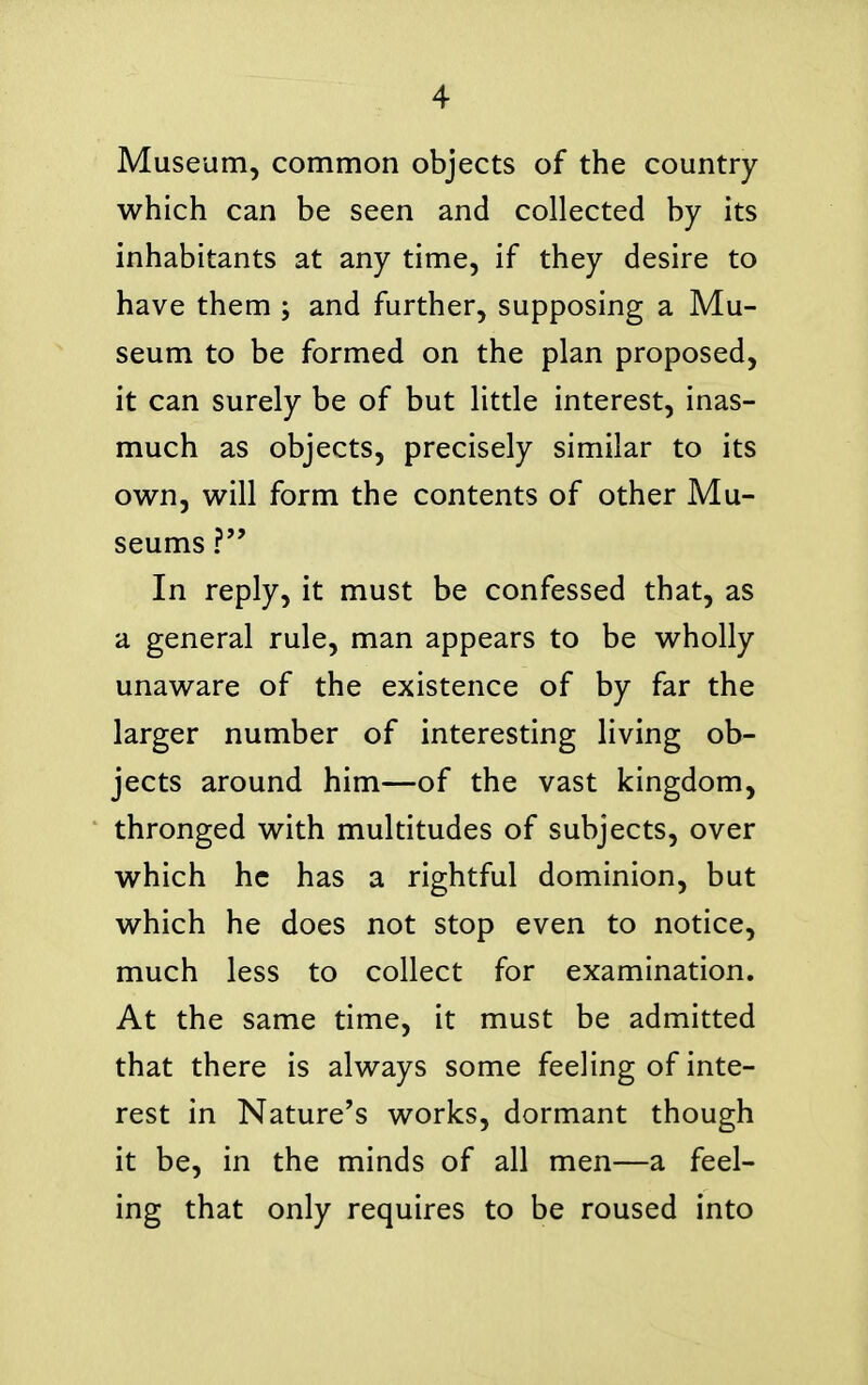 Museum, common objects of the country which can be seen and collected by its inhabitants at any time, if they desire to have them ; and further, supposing a Mu- seum to be formed on the plan proposed, it can surely be of but little interest, inas- much as objects, precisely similar to its own, will form the contents of other Mu- seums ? In reply, it must be confessed that, as a general rule, man appears to be wholly unaware of the existence of by far the larger number of interesting living ob- jects around him—of the vast kingdom, thronged with multitudes of subjects, over which he has a rightful dominion, but which he does not stop even to notice, much less to collect for examination. At the same time, it must be admitted that there is always some feeling of inte- rest in Nature's works, dormant though it be, in the minds of all men—a feel- ing that only requires to be roused into