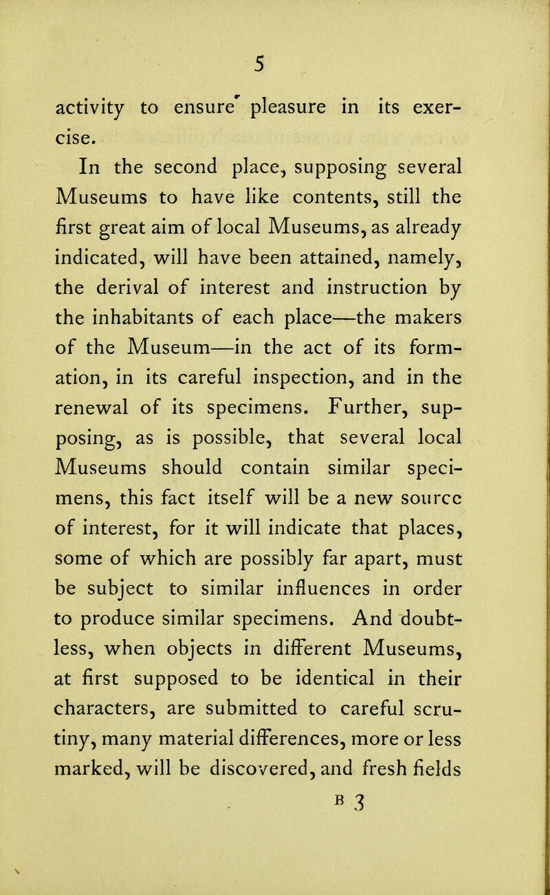 activity to ensure' pleasure in its exer- cise. In the second place, supposing several Museums to have like contents, still the first great aim of local Museums, as already indicated, w^ill have been attained, namely, the derival of interest and instruction by the inhabitants of each place—the makers of the Museum—in the act of its form- ation, in its careful inspection, and in the renew^al of its specimens. Further, sup- posing, as is possible, that several local Museums should contain similar speci- mens, this fact itself v^ill be a new source of interest, for it vi^ill indicate that places, some of which are possibly far apart, must be subject to similar influences in order to produce similar specimens. And doubt- less, when objects in different Museums, at first supposed to be identical in their characters, are submitted to careful scru- tiny, many material differences, more or less marked, will be discovered, and fresh fields