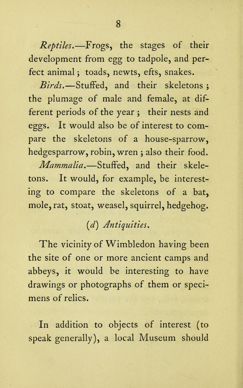 Reptiles.—Frogs, the stages of their development from egg to tadpole, and per- fect animal; toads, newts, efts, snakes. Birds.—Stuffed, and their skeletons ; the plumage of male and female, at dif- ferent periods of the year ; their nests and eggs. It would also be of interest to com- pare the skeletons of a house-sparrow, hedgesparrow, robin, wren ; also their food. Mammalia.—Stuffed, and their skele- tons. It would, for example, be interest- ing to compare the skeletons of a bat, mole, rat, stoat, weasel, squirrel, hedgehog. [d] Antiquities. The vicinity of Wimbledon having been the site of one or more ancient camps and abbeys, it would be interesting to have drawings or photographs of them or speci- mens of relics. In addition to objects of interest (to speak generally), a local Museum should