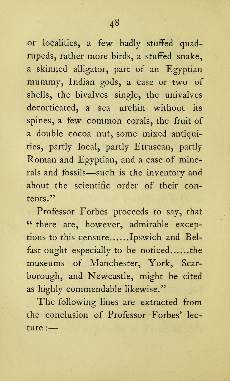 or localities, a few badly stuffed quad- rupeds, rather more birds, a stuffed snake, a skinned alligator, part of an Egyptian mummy, Indian gods, a case or two of shells, the bivalves single, the univalves decorticated, a sea urchin without its spines, a few common corals, the fruit of a double cocoa nut, some mixed antiqui- ties, partly local, partly Etruscan, partly Roman and Egyptian, and a case of mine- rals and fossils—such is the inventory and about the scientific order of their con- tents.'' Professor Forbes proceeds to say, that  there are, however, admirable excep- tions to this censure Ipswich and Bel- fast ought especially to be noticed the museums of Manchester, York, Scar- borough, and Newcastle, might be cited as highly commendable likewise. The following lines are extracted from the conclusion of Professor Forbes' lec- ture : —