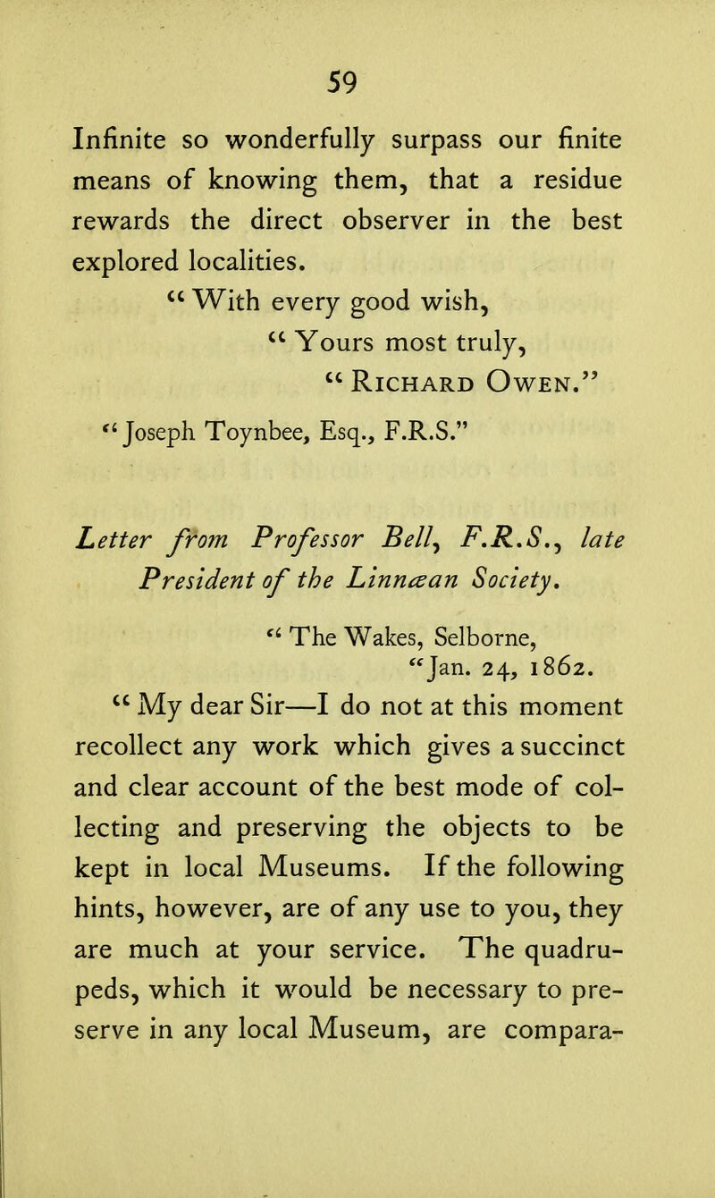 Infinite so wonderfully surpass our finite means of knowing them, that a residue rewards the direct observer in the best explored localities.  With every good wish,  Yours most truly,  Richard Owen. Joseph Toynbee, Esq., F.R.S. Letter from Professor Bell^ F.R.S.^ late President of the Linncean Society,  The Wakes, Selborne, Jan. 24, 1862.  My dear Sir—I do not at this moment recollect any work which gives a succinct and clear account of the best mode of col- lecting and preserving the objects to be kept in local Museums. If the following hints, however, are of any use to you, they are much at your service. The quadru- peds, which it would be necessary to pre- serve in any local Museum, are compara-