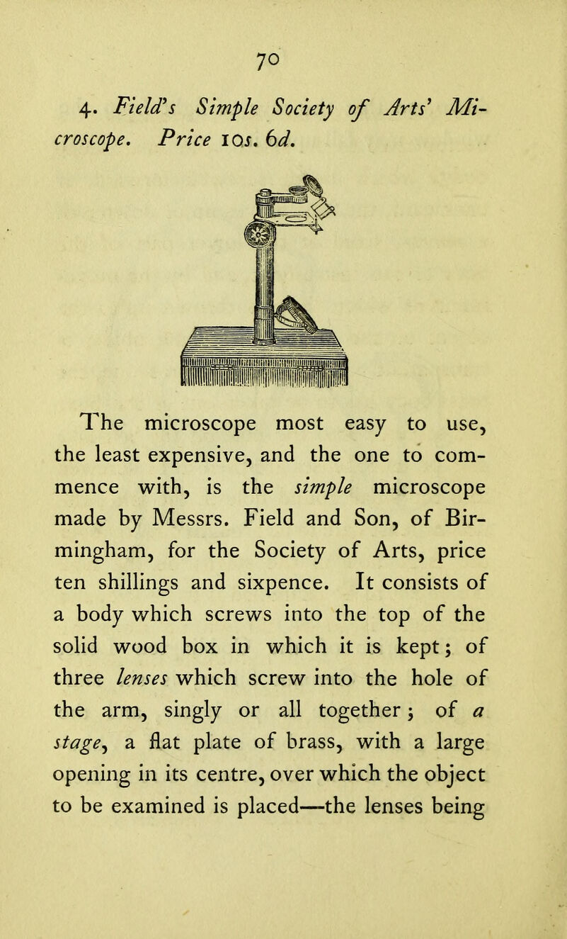 4- Field's Simple Society of Arts' Mi- croscope. Price los, 6d. The microscope most easy to use, the least expensive, and the one to com- mence with, is the simple microscope made by Messrs. Field and Son, of Bir- mingham, for the Society of Arts, price ten shillings and sixpence. It consists of a body which screws into the top of the solid wood box in which it is kept; of three lenses which screw into the hole of the arm, singly or all together of a stage^ a flat plate of brass, with a large opening in its centre, over which the object to be examined is placed—the lenses being