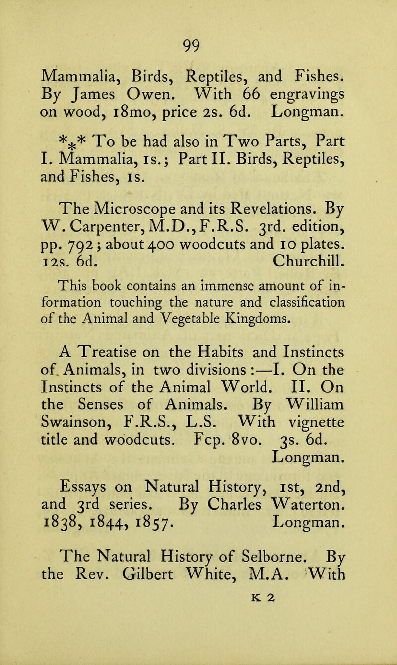 Mammalia, Birds, Reptiles, and Fishes. By James Owen. With 66 engravings on wood, i8mo, price 2s. 6d. Longman. To be had also in Two Parts, Part I. Mammalia, is.; Part II. Birds, Reptiles, and Fishes, is. The Microscope and its Revelations. By W. Carpenter, M.D.,F.R.S. 3rd. edition, pp. 792; about 400 woodcuts and 10 plates. I2s. 6d. Churchill. This book contains an immense amount of in- formation touching the nature and classification of the Animal and Vegetable Kingdoms. A Treatise on the Habits and Instincts of Animals, in two divisions:—I. On the Instincts of the Animal World. II. On the Senses of Animals. By William Swainson, F.R.S., L.S. With vignette title and woodcuts. Fcp. 8vo. 3s. 6d. Longman. Essays on Natural History, ist, 2nd, and 3rd series. By Charles Waterton. 1838, 1844, 1857. Longman. The Natural History of Selborne. By the Rev. Gilbert White, M.A. With K 2