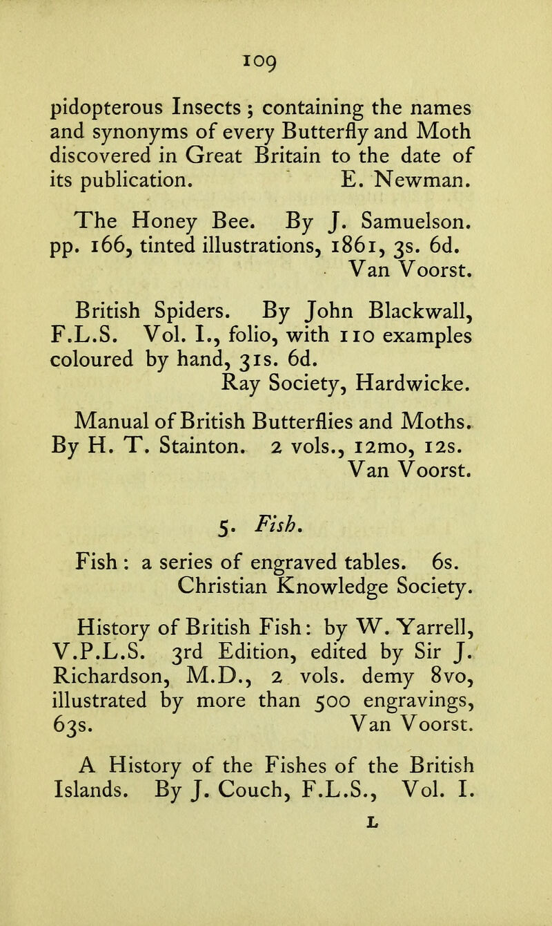 pidopterous Insects ; containing the names and synonyms of every Butterfly and Moth discovered in Great Britain to the date of its publication. E. Newman. The Honey Bee. By J. Samuelson. pp. 1665 tinted illustrations, 1861, 3s. 6d. Van Voorst. British Spiders. By John Blackwall, F.L.S. Vol. I., folio, with no examples coloured by hand, 31s. 6d. Ray Society, Hardwicke. Manual of British Butterflies and Moths. By H. T. Stainton. 2 vols., i2mo, 12s. Van Voorst. 5. Fish, Fish : a series of engraved tables. 6s. Christian Knowledge Society. History of British Fish: by W. Yarrell, V.P.L.S. 3rd Edition, edited by Sir J. Richardson, M.D., 2 vols, demy 8vo, illustrated by more than 500 engravings, 63s. Van Voorst. A History of the Fishes of the British Islands. By J. Couch, F.L.S., Vol. I.