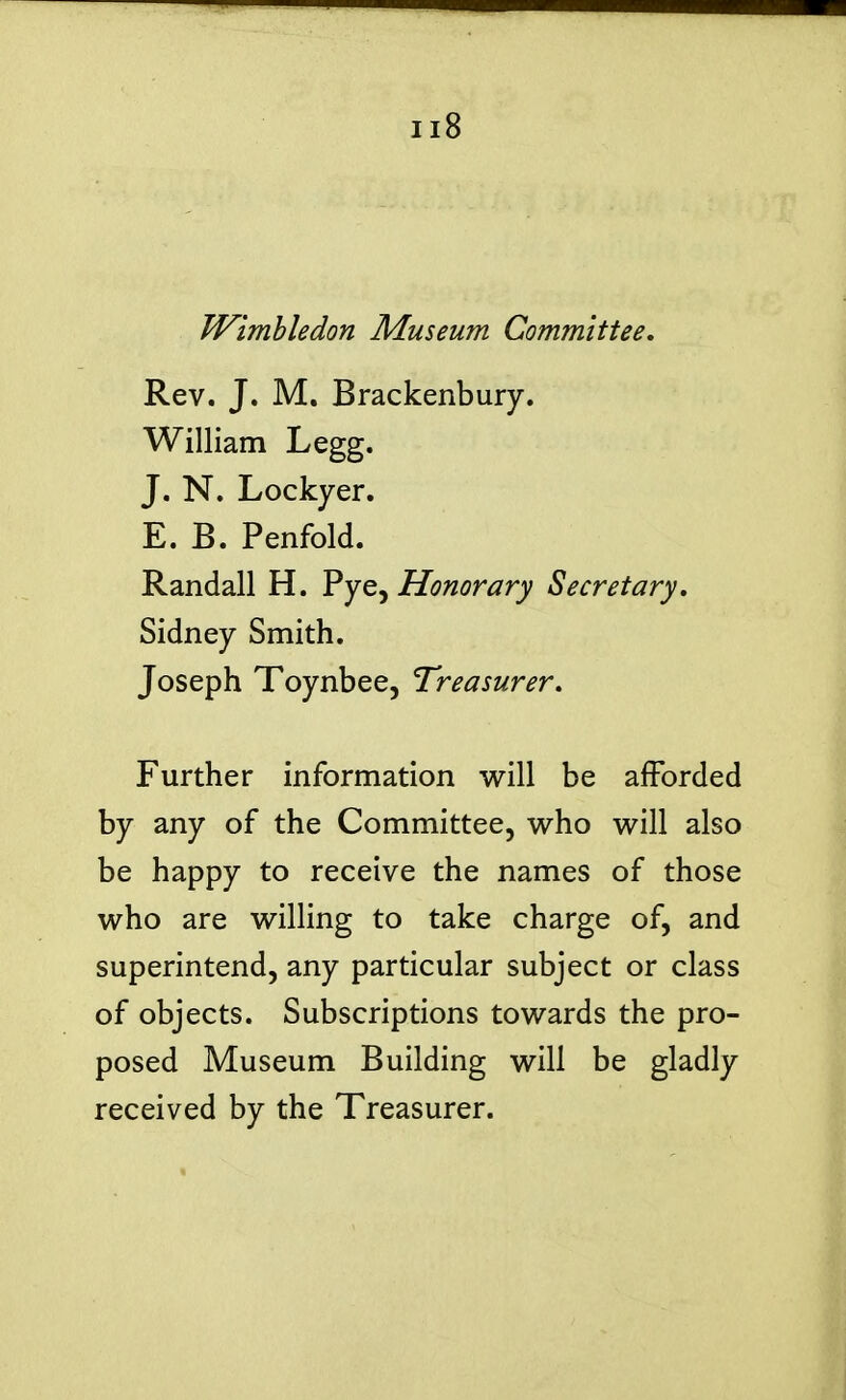 Wimhledon Museum Committee. Rev. J. M. Brackenbury. William Legg. J. N. Lockyer. E. B. Penfold. Randall H. Pye, Honorary Secretary, Sidney Smith. Joseph Toynbee, Treasurer, Further information will be afforded by any of the Committee, who will also be happy to receive the names of those who are willing to take charge of, and superintend, any particular subject or class of objects. Subscriptions towards the pro- posed Museum Building will be gladly received by the Treasurer.