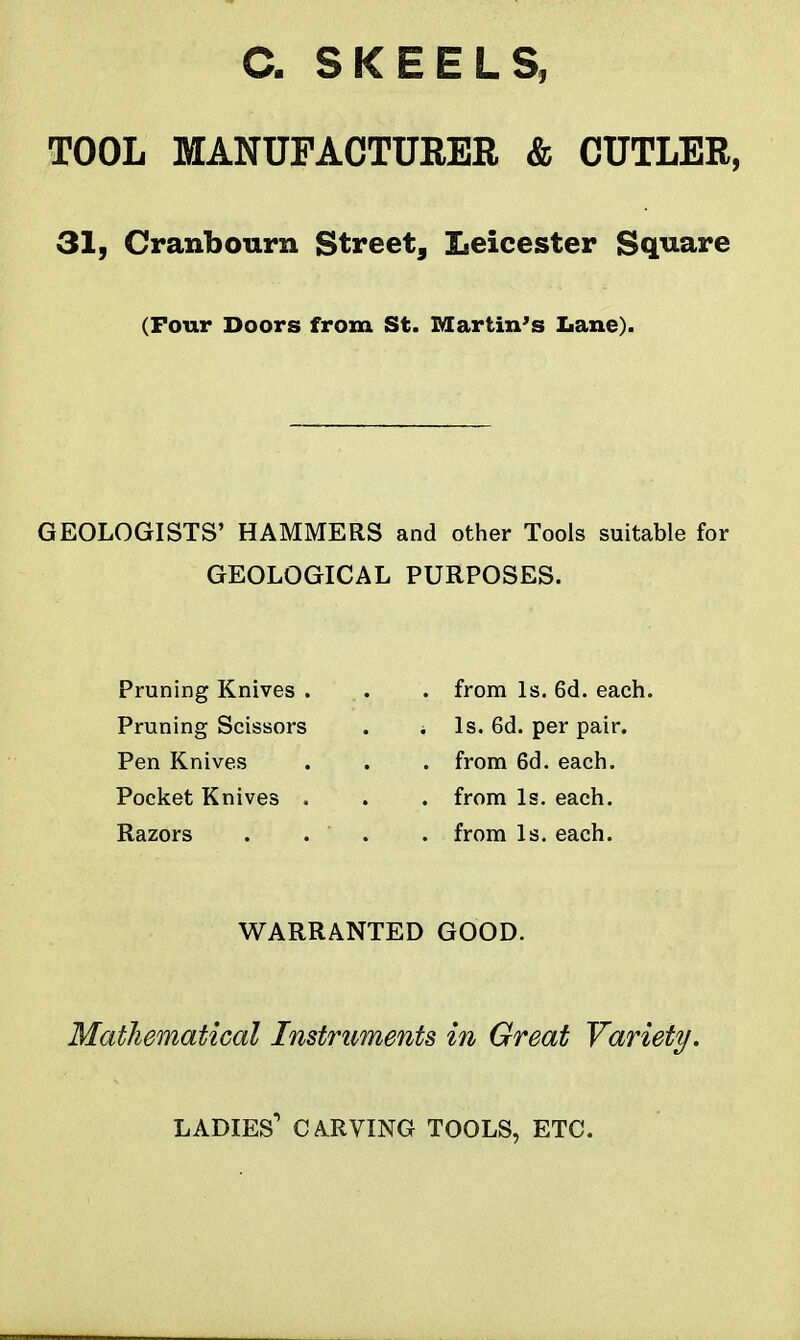 a SKEELS, TOOL MANUFACTURER & CUTLER, 31, Cranbourn Street, Leicester Square (Pour Doors from St. Martin's Lane). GEOLOGISTS' HAMMERS and other Tools suitable for GEOLOGICAL PURPOSES. Pruning Knives . Pruning Scissors Pen Knives Pocket Knives . Razors . from Is. 6d. each, i Is. 6d. per pair. . from 6d. each. . from Is. each. . from Is. each. WARRANTED GOOD. Mathematical Instruments in Great Variety. ladies' CA.RVING TOOLS, ETC.