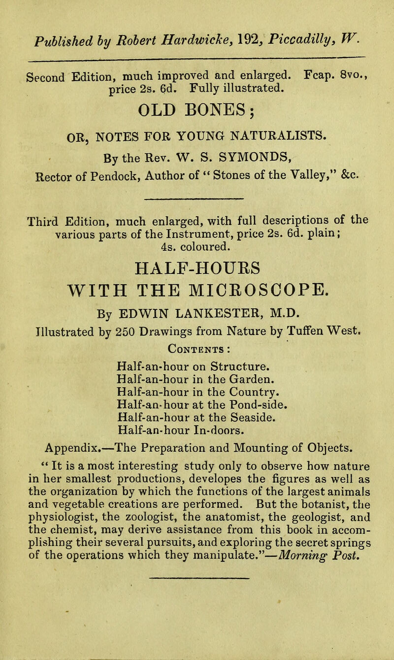 Second Edition, much improved and enlarged. Fcap. 8vo., price 2s. 6d. Fully illustrated. OLD BONES; OR, NOTES FOR YOUNG NATURALISTS. By the Rev. W. S. SYMONDS, Rector of Pendock, Author of «* Stones of the Valley, &c. Third Edition, much enlarged, with full descriptions of the various parts of the Instrument, price 2s. 6d. plain; 4s. coloured. HALF-HOURS WITH THE MICROSCOPE. By EDWIN LANKESTER, M.D. Illustrated by 250 Drawings from Nature by TufFen West. Contents: Half-an-hour on Structure. Half-an-hour in the Garden. Half-an-hour in the Country. Half-an-hour at the Pond-side. Half-an-hour at the Seaside. Half-an-hour In-doors. Appendix.—The Preparation and Mounting of Objects.  It is a most interesting study only to observe how nature in her smallest productions, developes the figures as well as the organization by which the functions of the largest animals and vegetable creations are performed. But the botanist, the physiologist, the zoologist, the anatomist, the geologist, and the chemist, may derive assistance from this book in accom- plishing their several pursuits, and exploring the secret springs of the operations which they manipulate.—Morning Post.