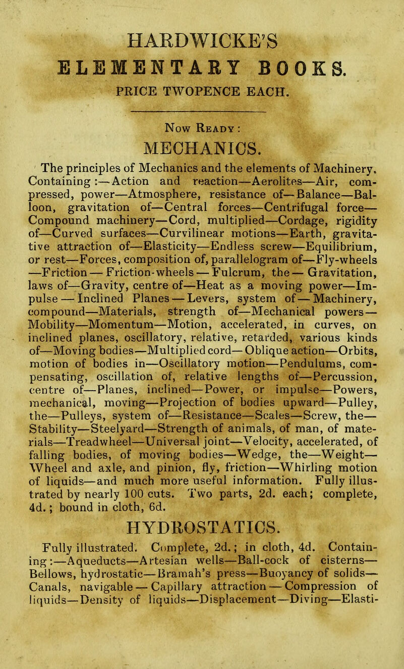 HARDWICKE'S ELEMENTARY BOOKS. PEICE TWOPENCE EACH. Now Ready : MECHANICS. The principles of Mechanics and the elements of Machinery. Containing :—Action and reaction—Aerolites—Air, com- pressed, power—Atmosphere, resistance of—Balance—Bal- loon, gravitation of—Central forces—Centrifugal force— Compound machinery—Cord, multiplied—Cordage, rigidity of—Curved surfaces—Curvilinear motions—Earth, gravita- tive attraction of—Elasticity—Endless screw—Equilibrium, or rest—Forces, composition of, parallelogram of—Fly-wheels —Friction — Friction-wheels — Fulcrum, the — Gravitation, laws of—Gravity, centre of—Heat as a moving power—Im- pulse— Inclined Planes — Levers, system of—Machinery, compound—Materials, strength of—Mechanical powers— Mobility—Momentum—Motion, accelerated, in curves, on inclined planes, oscillatory, relative, retarded, various kinds of—Moving bodies—Multiplied cord—Oblique action—Orbits, motion of bodies in—Oscillatory motion—Pendulums, com- pensating, oscillation of, relative lengths of—Percussion, centre of—Planes, inclined—Power, or impulse—Powers, mechanical, moving—Projection of bodies upward—Pulley, the—Pulleys, system of—Resistance—Scales—Screw, the— Stability—Steelyard—Strength of animals, of man, of mate- rials—Treadwheel—Universal joint—Velocity, accelerated, of falling bodies, of moving bodies—Wedge, the—Weight— Wheel and axle, and pinion, fly, friction—Whirling motion of liquids—and much more useful information. Fully illus- trated by nearly 100 cuts. Two parts, 2d. each; complete, 4d.; bound in cloth, 6d. HYDBOSTATICS. Fully illustrated. Complete, 2d.; in cloth, 4d. Contain- ing:—Aqueducts—Artesian wells—Ball-cock of cisterns— Bellows, hydrostatic—^Bramah's press—Buoyancy of solids— Canals, navigable—Capillary attraction — Compression of liquids—Density of liquids—Displacement—Diving—Elasti-
