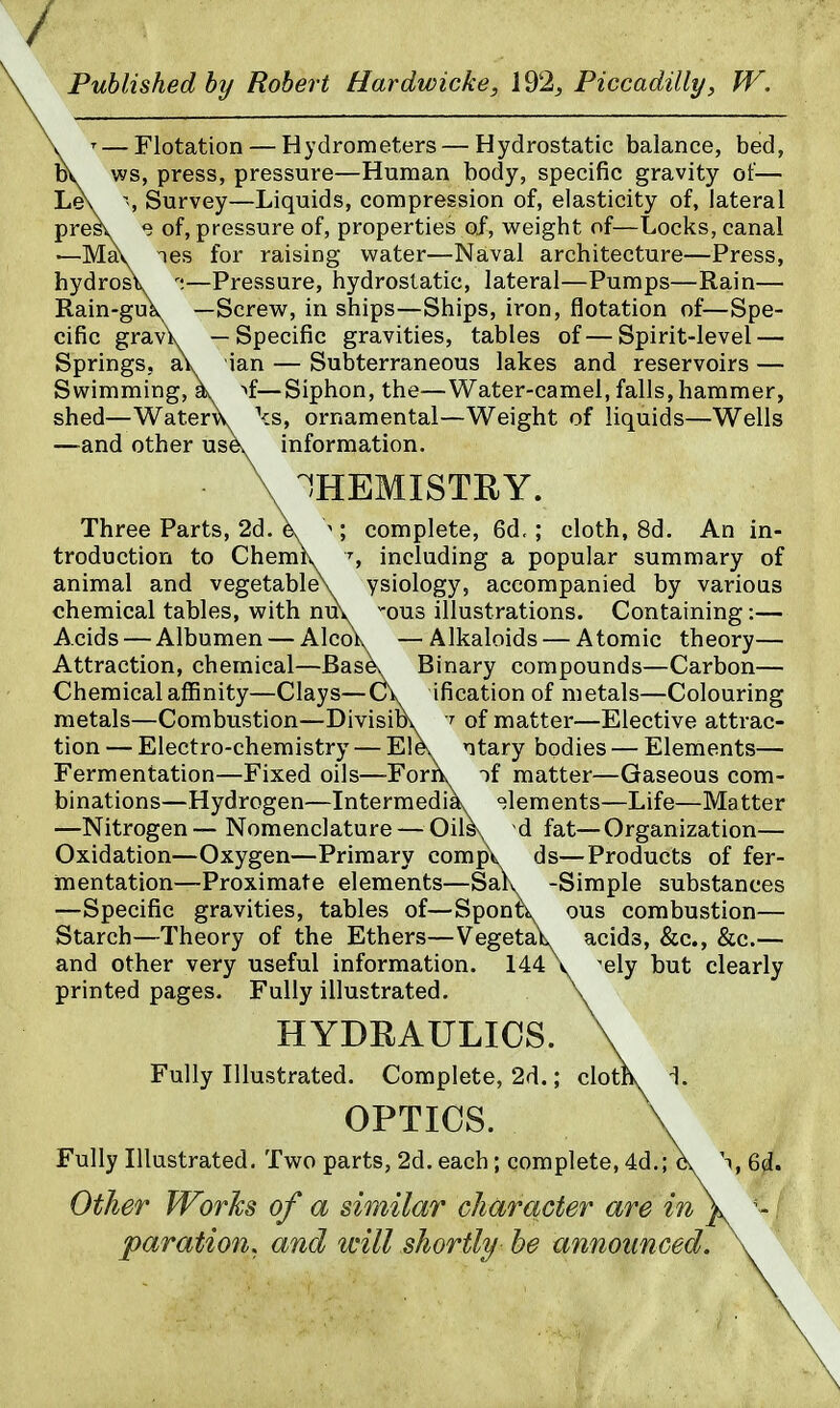 / Published hy Robert Hardwicke, 192^ Piccadilly, W. \ — Flotation — Hydrometers — Hydrostatic balance, bed, DV. ws, press, pressure—Human body, specific gravity of— Le\ % Survey—Liquids, compression of, elasticity of, lateral presv e of, pressure of, properties of, weight of—Locks, canal —May nes for raising water—Naval architecture—Press, hydrosV —Pressure, hydrostatic, lateral—Pumps—Rain— Rain-gu\ —Screw, in ships—Ships, iron, flotation of—Spe- cific grav\ —Specific gravities, tables of—Spirit-level — Springs, aV ian — Subterraneous lakes and reservoirs — Swimming, k ^f—Siphon, the—Water-camel, falls, hammer, shed—Watervv \s, ornamental—Weight of liquids—Wells —and other usk information. \ CHEMISTRY. Three Parts, 2d A ^ ; complete, 6d,; cloth, 8d. An in- troduction to Chemiv including a popular summary of animal and vegetableX ysiology, accompanied by various chemical tables, with nuv -ous illustrations. Containing:— Acids — Albumen — Alco\ —Alkaloids — Atomic theory— Attraction, chemical—Bask Binary compounds—Carbon— Chemical affinity—Clays—ification of metals—Colouring metals—Combustion—Divisibv^ -f of matter—Elective attrac- tion — Electro-chemistry — Elev ntary bodies — Elements— Fermentation—Fixed oils—-Fork if matter—Gaseous com- binations—Hydrogen—Intermedik -elements—Life—Matter —Nitrogen—Nomenclature — Oils\ d fat—Organization— Oxidation—Oxygen—Primary compk ds—Products of fer- mentation—Proximate elements—Sak -Simple substances —Specific gravities, tables of—Sponti. ous combustion— Starch—Theory of the Ethers—Vegetal acids, &c., &c.— and other very useful information. 144 \ ^ely but clearly printed pages. Fully illustrated. \ HYDRAULICS. \ Fully Illustrated. Complete, 2d.; cloths L OPTICS. \ Fully Illustrated. Two parts, 2d. each; complete, 4d,; X ^,6d. Other Works of a similar character are in \ - paration, and will shortly be announced. \ \