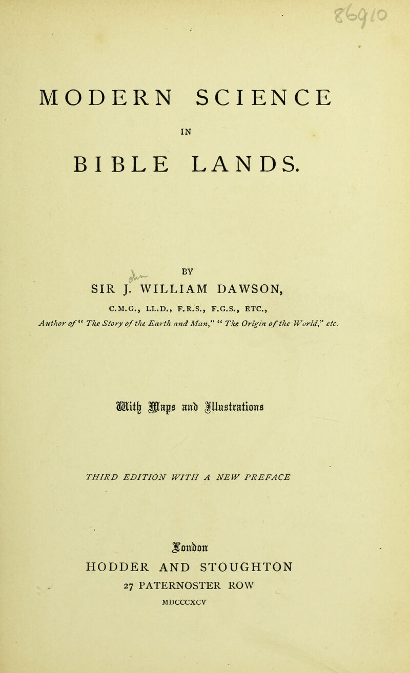 MODERN SCIENCE IN BIBLE LANDS. BY SIR J. WILLIAM DAWSON, C.M.G., LL.D., F.R.S., F.G.S., ETC., Author of' The Story of the Earth and Man  The Origin of the World,' etc THIRD EDITION WITH A NEW PREFACE HODDER AND STOUGHTON 27 PATERNOSTER ROW MDCCCXCV