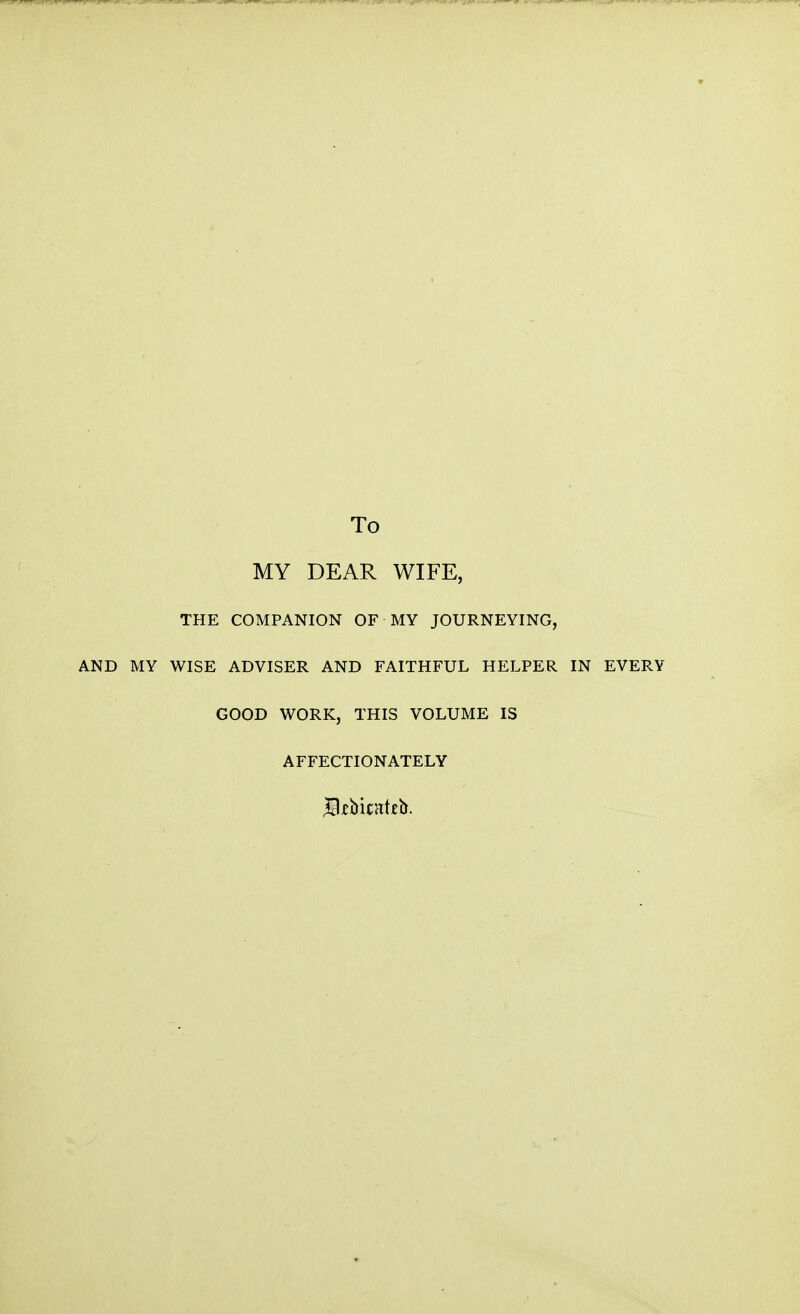 To MY DEAR WIFE, THE COMPANION OF MY JOURNEYING, AND MY WISE ADVISER AND FAITHFUL HELPER IN EVERY GOOD WORK, THIS VOLUME IS AFFECTIONATELY