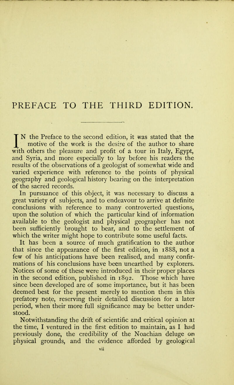 PREFACE TO THE THIRD EDITION. IN the Preface to the second edition, it was stated that the motive of the work is the desire of the author to share with others the pleasure and profit of a tour in Italy, Egypt, and Syria, and more especially to lay before his readers the results of the observations of a geologist of somewhat wide and varied experience with reference to the points of physical geography and geological history bearing on the interpretation of the sacred records. In pursuance of this object, it was necessary to discuss a great variety of subjects, and to endeavour to arrive at definite conclusions with reference to many controverted questions, upon the solution of which the particular kind of information available to the geologist and physical geographer has not been sufficiently brought to bear, and to the settlement of which the writer might hope to contribute some useful facts. It has been a source of much gratification to the author that since the appearance of the first edition, in 1888, not a few of his anticipations have been realised, and many confir- mations of his conclusions have been unearthed by explorers. Notices of some of these were introduced in their proper places in the second edition, published in 1892. Those which have since been developed are of some importance, but it has been deemed best for the present merely to mention them in this prefatory note, reserving their detailed discussion for a later period, when their more full significance may be better under- stood. Notwithstanding the drift of scientific and critical opinion at the time, I ventured in the first edition to maintain, as I had previously done, the credibility of the Noachian deluge on physical grounds, and the evidence afforded by geological