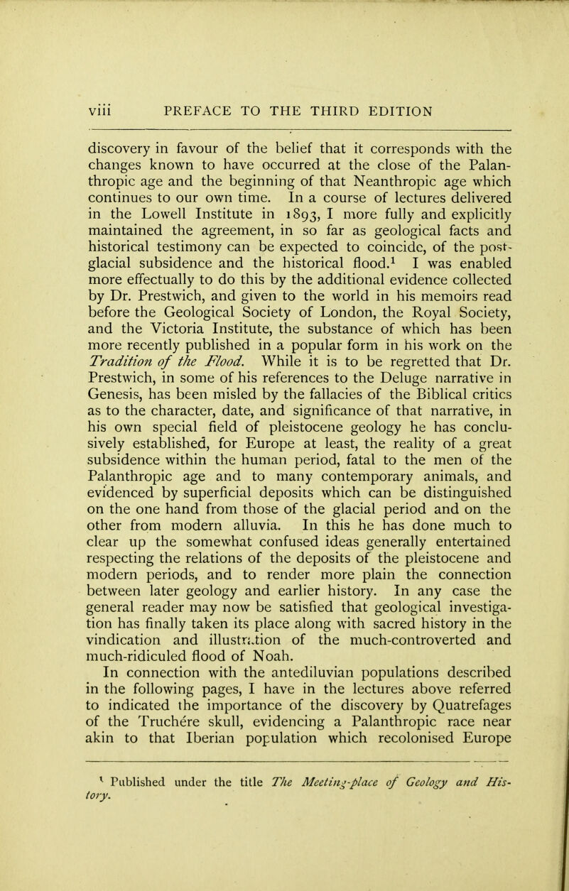 discovery in favour of the belief that it corresponds with the changes known to have occurred at the close of the Palan- thropic age and the beginning of that Neanthropic age which continues to our own time. In a course of lectures delivered in the Lowell Institute in 1893, I more fully and explicitly maintained the agreement, in so far as geological facts and historical testimony can be expected to coincide, of the post- glacial subsidence and the historical flood.1 I was enabled more effectually to do this by the additional evidence collected by Dr. Prestwich, and given to the world in his memoirs read before the Geological Society of London, the Royal Society, and the Victoria Institute, the substance of which has been more recently published in a popular form in his work on the Tradition of the Flood. While it is to be regretted that Dr. Prestwich, in some of his references to the Deluge narrative in Genesis, has been misled by the fallacies of the Biblical critics as to the character, date, and significance of that narrative, in his own special field of pleistocene geology he has conclu- sively established, for Europe at least, the reality of a great subsidence within the human period, fatal to the men of the Palanthropic age and to many contemporary animals, and evidenced by superficial deposits which can be distinguished on the one hand from those of the glacial period and on the other from modern alluvia. In this he has done much to clear up the somewhat confused ideas generally entertained respecting the relations of the deposits of the pleistocene and modern periods, and to render more plain the connection between later geology and earlier history. In any case the general reader may now be satisfied that geological investiga- tion has finally taken its place along with sacred history in the vindication and illustration of the much-controverted and much-ridiculed flood of Noah. In connection with the antediluvian populations described in the following pages, I have in the lectures above referred to indicated the importance of the discovery by Quatrefages of the Truchere skull, evidencing a Palanthropic race near akin to that Iberian population which recolonised Europe r Published under the title The Meeting-place of Geology and His- tory.