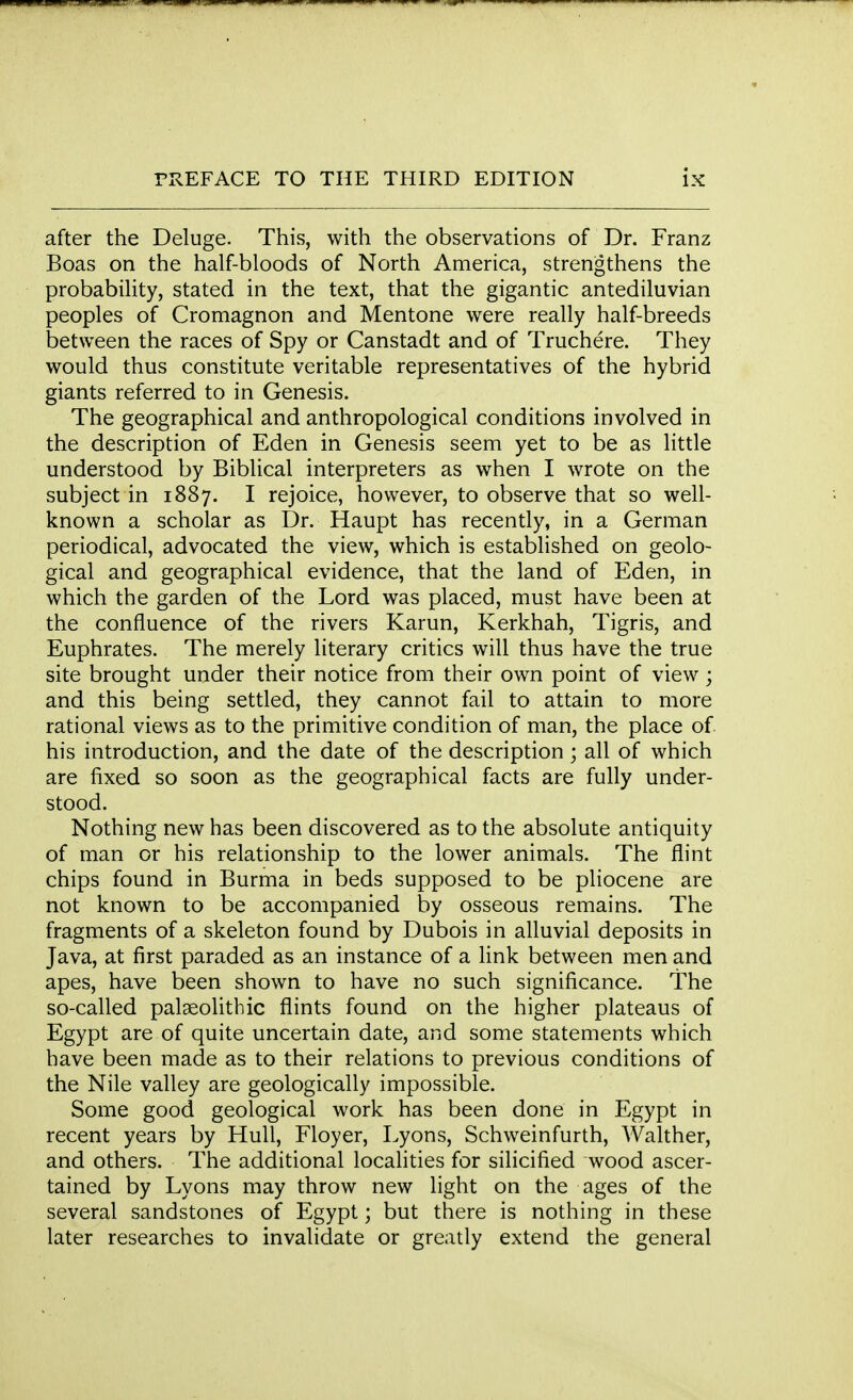 after the Deluge. This, with the observations of Dr. Franz Boas on the half-bloods of North America, strengthens the probability, stated in the text, that the gigantic antediluvian peoples of Cromagnon and Mentone were really half-breeds between the races of Spy or Canstadt and of Truchere. They would thus constitute veritable representatives of the hybrid giants referred to in Genesis. The geographical and anthropological conditions involved in the description of Eden in Genesis seem yet to be as little understood by Biblical interpreters as when I wrote on the subject in 1887. I rejoice, however, to observe that so well- known a scholar as Dr. Haupt has recently, in a German periodical, advocated the view, which is established on geolo- gical and geographical evidence, that the land of Eden, in which the garden of the Lord was placed, must have been at the confluence of the rivers Karun, Kerkhah, Tigris, and Euphrates. The merely literary critics will thus have the true site brought under their notice from their own point of view; and this being settled, they cannot fail to attain to more rational views as to the primitive condition of man, the place of. his introduction, and the date of the description; all of which are fixed so soon as the geographical facts are fully under- stood. Nothing new has been discovered as to the absolute antiquity of man or his relationship to the lower animals. The flint chips found in Burma in beds supposed to be pliocene are not known to be accompanied by osseous remains. The fragments of a skeleton found by Dubois in alluvial deposits in Java, at first paraded as an instance of a link between men and apes, have been shown to have no such significance. The so-called palaeolithic flints found on the higher plateaus of Egypt are of quite uncertain date, and some statements which have been made as to their relations to previous conditions of the Nile valley are geologically impossible. Some good geological work has been done in Egypt in recent years by Hull, Floyer, Lyons, Schweinfurth, Walther, and others. The additional localities for silicified wood ascer- tained by Lyons may throw new light on the ages of the several sandstones of Egypt; but there is nothing in these later researches to invalidate or greatly extend the general