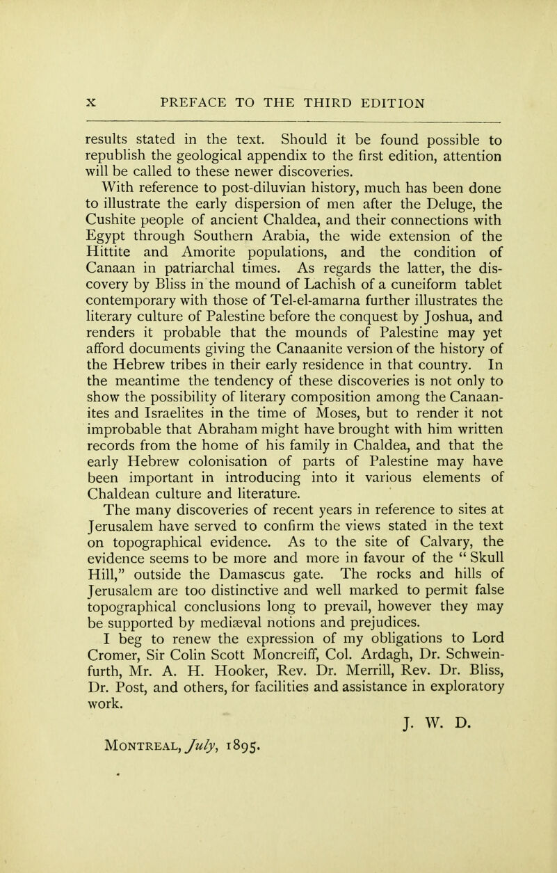 results stated in the text. Should it be found possible to republish the geological appendix to the first edition, attention will be called to these newer discoveries. With reference to post-diluvian history, much has been done to illustrate the early dispersion of men after the Deluge, the Cushite people of ancient Chaldea, and their connections with Egypt through Southern Arabia, the wide extension of the Hittite and Amorite populations, and the condition of Canaan in patriarchal times. As regards the latter, the dis- covery by Bliss in the mound of Lachish of a cuneiform tablet contemporary with those of Tel-el-amarna further illustrates the literary culture of Palestine before the conquest by Joshua, and renders it probable that the mounds of Palestine may yet afford documents giving the Canaanite version of the history of the Hebrew tribes in their early residence in that country. In the meantime the tendency of these discoveries is not only to show the possibility of literary composition among the Canaan- ites and Israelites in the time of Moses, but to render it not improbable that Abraham might have brought with him written records from the home of his family in Chaldea, and that the early Hebrew colonisation of parts of Palestine may have been important in introducing into it various elements of Chaldean culture and literature. The many discoveries of recent years in reference to sites at Jerusalem have served to confirm the views stated in the text on topographical evidence. As to the site of Calvary, the evidence seems to be more and more in favour of the  Skull Hill, outside the Damascus gate. The rocks and hills of Jerusalem are too distinctive and well marked to permit false topographical conclusions long to prevail, however they may be supported by mediaeval notions and prejudices. I beg to renew the expression of my obligations to Lord Cromer, Sir Colin Scott Moncreiff, Col. Ardagh, Dr. Schwein- furth, Mr. A. H. Hooker, Rev. Dr. Merrill, Rev. Dr. Bliss, Dr. Post, and others, for facilities and assistance in exploratory work. J. W. D. Montreal, July, 1895.