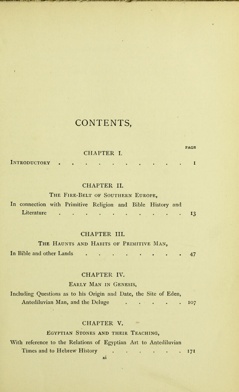 CONTENTS, PAGB CHAPTER I. Introductory . i CHAPTER II. The Fire-Belt of Southern Europe, In connection with Primitive Religion and Bible History and Literature 13 CHAPTER III. The Haunts and Habits of Primitive Man, In Bible and other Lands ........ 47 CHAPTER IV. Early Man in Genesis, Including Questions as to his Origin and Date, the Site of Eden, Antediluvian Man, and the Deluge ..... 107 CHAPTER V. Egyptian Stones and their Teaching, With reference to the Relations of Egyptian Art to Antediluvian Times and to Hebrew History . . . . . -171