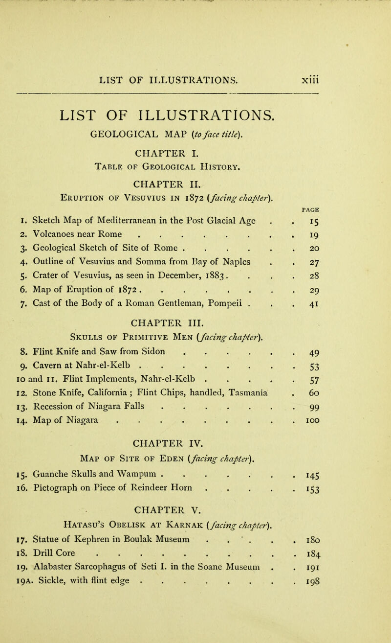 LIST OF ILLUSTRATIONS. GEOLOGICAL MAP (to face title). CHAPTER I. Table of Geological History. CHAPTER II. Eruption of Vesuvius in 1872 (facing chapter). PAGE 1. Sketch Map of Mediterranean in the Post Glacial Age . . 15 2. Volcanoes near Rome . . . . . . . 19 3. Geological Sketch of Site of Rome ...... 20 4. Outline of Vesuvius and Somma from Bay of Naples . . 27 5. Crater of Vesuvius, as seen in December, 1883 . ... 28 6. Map of Eruption of 1872 29 7. Cast of the Body of a Roman Gentleman, Pompeii . . .41 CHAPTER III. Skulls of Primitive Men (facing chapter). 8. Flint Knife and Saw from Sidon 49 9. Cavern at Nahr-el-Kelb 53 10 and 11. Flint Implements, Nahr-el-Kelb 57 12. Stone Knife, California ; Flint Chips, handled, Tasmania . 60 13. Recession of Niagara Falls ....... 99 14. Map of Niagara ......... 100 CHAPTER IV. Map of Site of Eden (facing chapter). 15. Guanche Skulls and Wampum ....... 145 16. Pictograph on Piece of Reindeer Horn ..... 153 CHAPTER V. Hatasu's Obelisk at Karnak (facing chapter). 17. Statue of Kephren in Boulak Museum . . ' . . .180 18. Drill Core 184 19. Alabaster Sarcophagus of Seti I. in the Soane Museum . . 191 19A. Sickle, with flint edge . . . . . . . .198