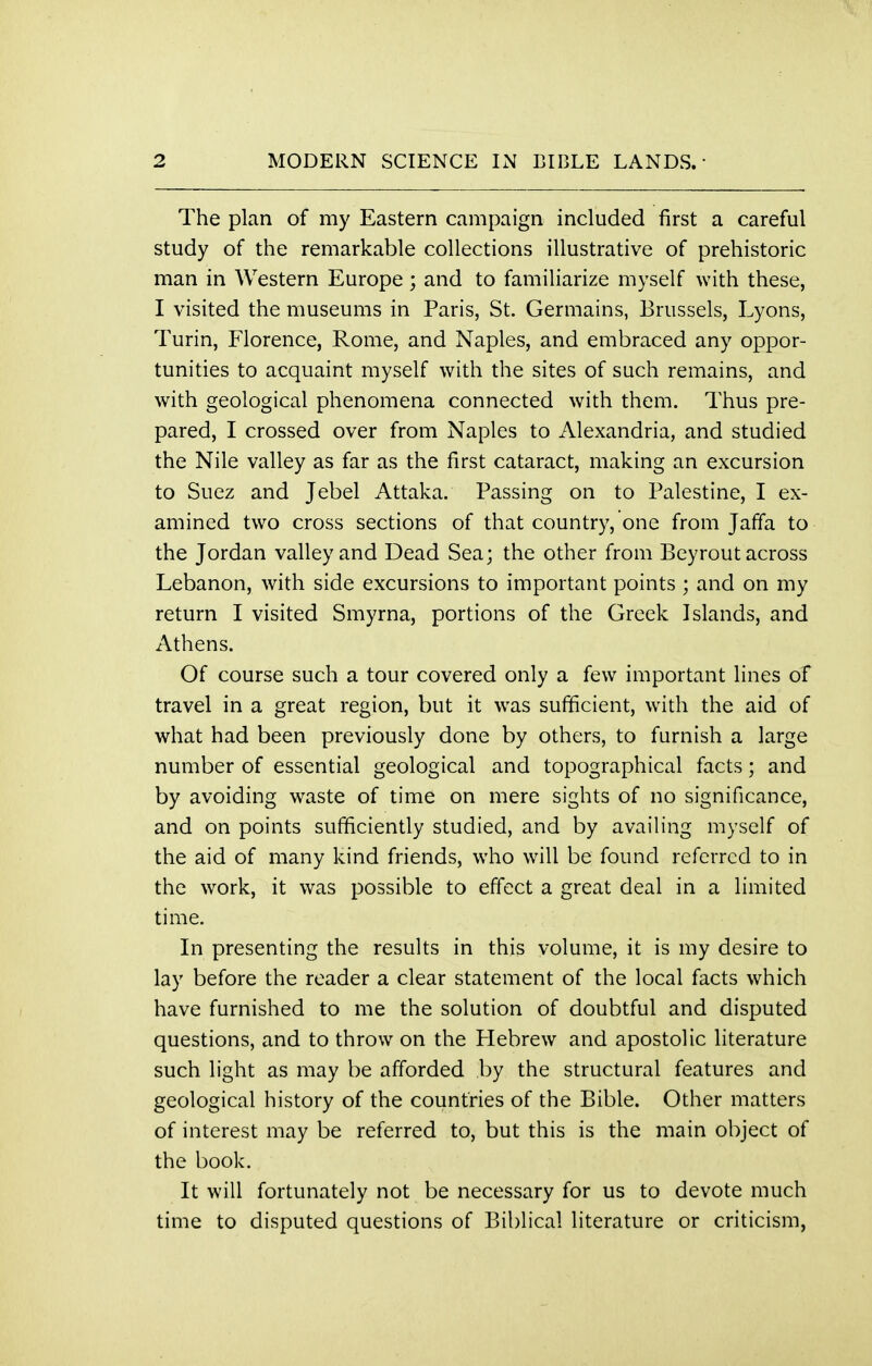 The plan of my Eastern campaign included first a careful study of the remarkable collections illustrative of prehistoric man in Western Europe; and to familiarize myself with these, I visited the museums in Paris, St. Germains, Brussels, Lyons, Turin, Florence, Rome, and Naples, and embraced any oppor- tunities to acquaint myself with the sites of such remains, and with geological phenomena connected with them. Thus pre- pared, I crossed over from Naples to Alexandria, and studied the Nile valley as far as the first cataract, making an excursion to Suez and Jebel Attaka. Passing on to Palestine, I ex- amined two cross sections of that country, one from Jaffa to the Jordan valley and Dead Sea; the other from Bey rout across Lebanon, with side excursions to important points ; and on my return I visited Smyrna, portions of the Greek Islands, and Athens. Of course such a tour covered only a few important lines of travel in a great region, but it was sufficient, with the aid of what had been previously done by others, to furnish a large number of essential geological and topographical facts; and by avoiding waste of time on mere sights of no significance, and on points sufficiently studied, and by availing myself of the aid of many kind friends, who will be found referred to in the work, it was possible to effect a great deal in a limited time. In presenting the results in this volume, it is my desire to lay before the reader a clear statement of the local facts which have furnished to me the solution of doubtful and disputed questions, and to throw on the Hebrew and apostolic literature such light as may be afforded by the structural features and geological history of the countries of the Bible. Other matters of interest may be referred to, but this is the main object of the book. It will fortunately not be necessary for us to devote much time to disputed questions of Biblical literature or criticism,