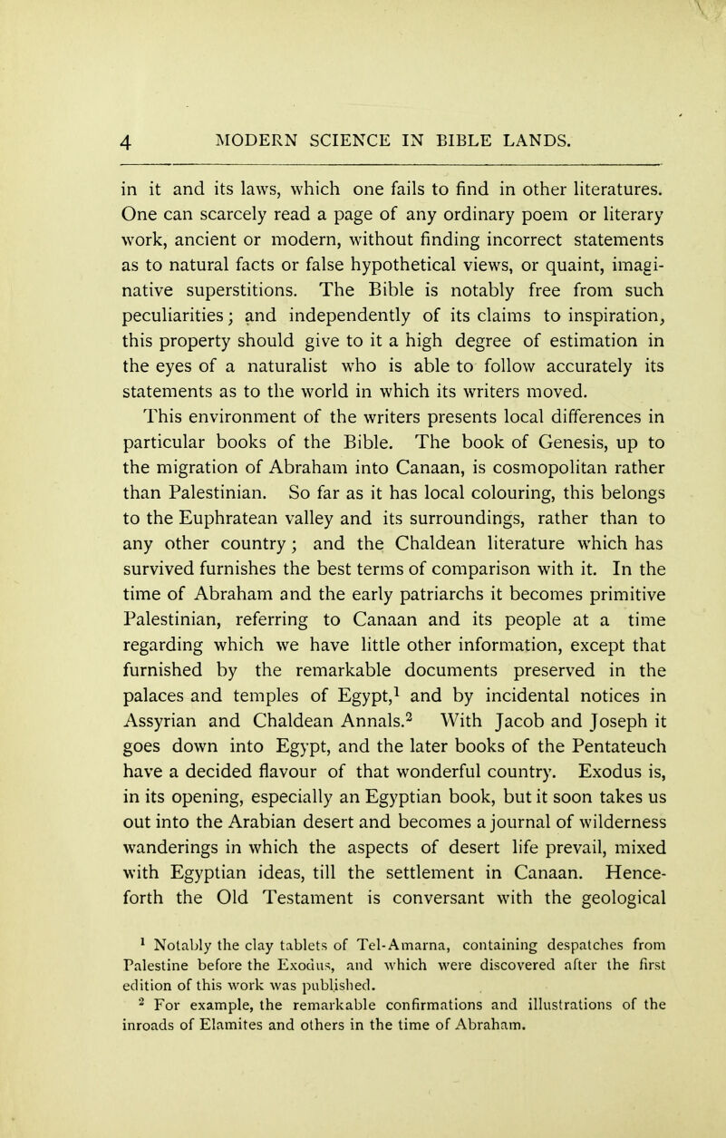 \ 4 MODERN SCIENCE IN BIBLE LANDS. in it and its laws, which one fails to find in other literatures. One can scarcely read a page of any ordinary poem or literary work, ancient or modern, without finding incorrect statements as to natural facts or false hypothetical views, or quaint, imagi- native superstitions. The Bible is notably free from such peculiarities; and independently of its claims to inspiration, this property should give to it a high degree of estimation in the eyes of a naturalist who is able to follow accurately its statements as to the world in which its writers moved. This environment of the writers presents local differences in particular books of the Bible. The book of Genesis, up to the migration of Abraham into Canaan, is cosmopolitan rather than Palestinian. So far as it has local colouring, this belongs to the Euphratean valley and its surroundings, rather than to any other country; and the Chaldean literature which has survived furnishes the best terms of comparison with it. In the time of Abraham and the early patriarchs it becomes primitive Palestinian, referring to Canaan and its people at a time regarding which we have little other information, except that furnished by the remarkable documents preserved in the palaces and temples of Egypt,1 and by incidental notices in Assyrian and Chaldean Annals.2 With Jacob and Joseph it goes down into Egypt, and the later books of the Pentateuch have a decided flavour of that wonderful country. Exodus is, in its opening, especially an Egyptian book, but it soon takes us out into the Arabian desert and becomes a journal of wilderness wanderings in which the aspects of desert life prevail, mixed with Egyptian ideas, till the settlement in Canaan. Hence- forth the Old Testament is conversant with the geological 1 Notably the clay tablets of Tel-Amarna, containing despatches from Palestine before the Exodus, and which were discovered after the first edition of this work was published. 2 For example, the remarkable confirmations and illustrations of the inroads of Elamites and others in the time of Abraham.