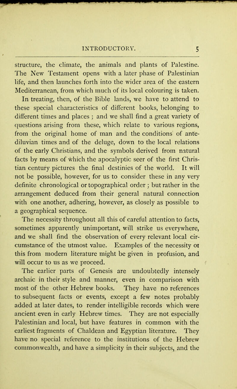 structure, the climate, the animals and plants of Palestine. The New Testament opens with a later phase of Palestinian life, and then launches forth into the wider area of the eastern Mediterranean, from which much of its local colouring is taken. In treating, then, of the Bible lands, we have to attend to these special characteristics of different books, belonging to different times and places ; and we shall find a great variety of questions arising from these, which relate to various regions, from the original home of man and the conditions of ante- diluvian times and of the deluge, down to the local relations of the early Christians, and the symbols derived from natural facts by means of which the apocalyptic seer of the first Chris- tian century pictures the final destinies of the world. It will not be possible, however, for us to consider these in any very definite chronological or topographical order ; but rather in the arrangement deduced from their general natural connection with one another, adhering, however, as closely as possible to a geographical sequence. The necessity throughout all this of careful attention to facts, sometimes apparently unimportant, will strike us everywhere, and we shall find the observation of every relevant local cir- cumstance of the utmost value. Examples of the necessity ot this from modern literature might be given in profusion, and will occur to us as we proceed. The earlier parts of Genesis are undoubtedly intensely archaic in their style and manner, even in comparison with most of the other Hebrew books. They have no references to subsequent facts or events, except a few notes probably added at later dates, to render intelligible records which were ancient even in early Hebrew times. They are not especially Palestinian and local, but have features in common with the earliest fragments of Chaldean and Egyptian literature. They have no special reference to the institutions of the Hebrew commonwealth, and have a simplicity in their subjects, and the