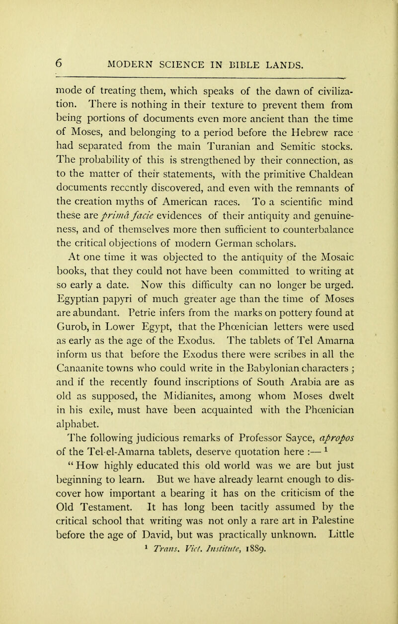 mode of treating them, which speaks of the dawn of civiliza- tion. There is nothing in their texture to prevent them from being portions of documents even more ancient than the time of Moses, and belonging to a period before the Hebrew race had separated from the main Turanian and Semitic stocks. The probability of this is strengthened by their connection, as to the matter of their statements, with the primitive Chaldean documents recently discovered, and even with the remnants of the creation myths of American races. To a scientific mind these are prima facie evidences of their antiquity and genuine- ness, and of themselves more then sufficient to counterbalance the critical objections of modern German scholars. At one time it was objected to the antiquity of the Mosaic books, that they could not have been committed to writing at so early a date. Now this difficulty can no longer be urged. Egyptian papyri of much greater age than the time of Moses are abundant. Petrie infers from the marks on pottery found at Gurob, in Lower Egypt, that the Phoenician letters were used as early as the age of the Exodus. The tablets of Tel Amarna inform us that before the Exodus there were scribes in all the Canaanite towns who could write in the Babylonian characters ; and if the recently found inscriptions of South Arabia are as old as supposed, the Midianites, among whom Moses dwelt in his exile, must have been acquainted with the Phoenician alphabet. The following judicious remarks of Professor Sayce, apropos of the Tel-el-Amarna tablets, deserve quotation here :— 1  How highly educated this old world was we are but just beginning to learn. But we have already learnt enough to dis- cover how important a bearing it has on the criticism of the Old Testament. It has long been tacitly assumed by the critical school that writing was not only a rare art in Palestine before the age of David, but was practically unknown. Little 1 Trans. Vict. Institute, 1889.