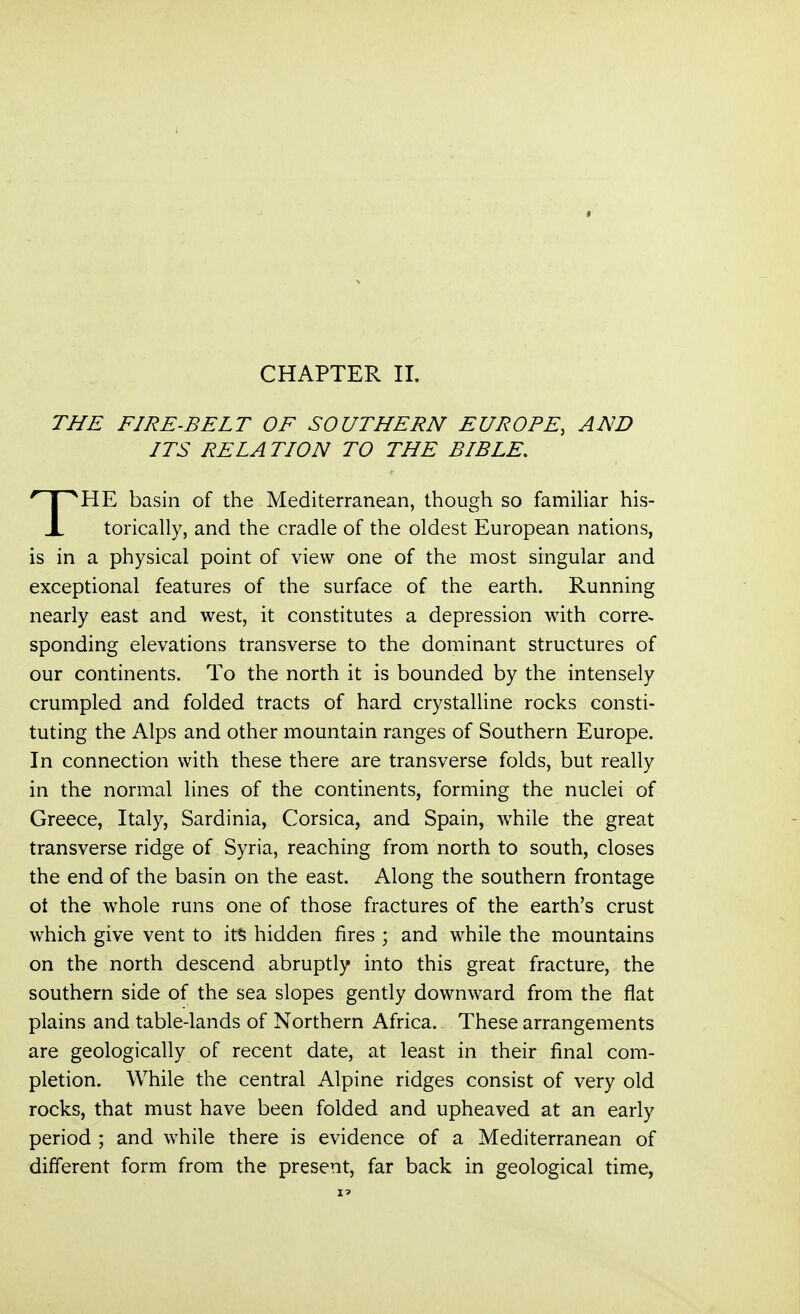 THE FIRE-BELT OF SOUTHERN EUROPE, AND ITS RELATION TO THE BIBLE. T^HE basin of the Mediterranean, though so familiar his- X torically, and the cradle of the oldest European nations, is in a physical point of view one of the most singular and exceptional features of the surface of the earth. Running nearly east and west, it constitutes a depression with corre- sponding elevations transverse to the dominant structures of our continents. To the north it is bounded by the intensely crumpled and folded tracts of hard crystalline rocks consti- tuting the Alps and other mountain ranges of Southern Europe. In connection with these there are transverse folds, but really in the normal lines of the continents, forming the nuclei of Greece, Italy, Sardinia, Corsica, and Spain, while the great transverse ridge of Syria, reaching from north to south, closes the end of the basin on the east. Along the southern frontage ot the whole runs one of those fractures of the earth's crust which give vent to its hidden fires ; and while the mountains on the north descend abruptly into this great fracture, the southern side of the sea slopes gently downward from the flat plains and table-lands of Northern Africa. These arrangements are geologically of recent date, at least in their final com- pletion. While the central Alpine ridges consist of very old rocks, that must have been folded and upheaved at an early period ; and while there is evidence of a Mediterranean of different form from the present, far back in geological time,