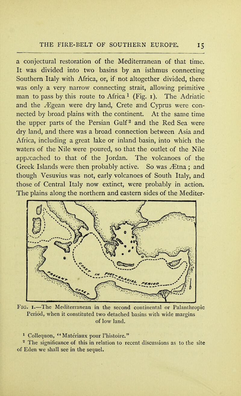 a conjectural restoration of the Mediterranean of that time. It was divided into two basins by an isthmus connecting Southern Italy with Africa, or, if not altogether divided, there was only a very narrow connecting strait, allowing primitive man to pass by this route to Africa1 (Fig. 1). The Adriatic and the ^Egean were dry land, Crete and Cyprus were con- nected by broad plains with the continent. At the same time the upper parts of the Persian Gulf2 and the Red Sea were dry land, and there was a broad connection between Asia and Africa, including a great lake or inland basin, into which the waters of the Nile were poured, so that the outlet of the Nile app/cached to that of the Jordan. The volcanoes of the Greek Islands were then probably active. So was yEtna ; and though Vesuvius was not, early volcanoes of South Italy, and those of Central Italy now extinct, were probably in action. The plains along the northern and eastern sides of the Mediter- FlG. I.—The Mediterranean in the second continental or Palanthropic Period, when it constituted two detached basins with wide margins of low land. 1 Collequon,  Materiaux pour l'histoire. 8 The significance of this in relation to recent discussions as to the site of Eden we shall see in the sequel.