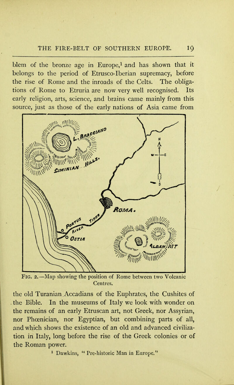 blem of the bronze age in Europe,1 and has shown that it belongs to the period of Etrusco-Iberian supremacy, before the rise of Rome and the inroads of the Celts. The obliga- tions of Rome to Etruria are now very well recognised. Its early religion, arts, science, and brains came mainly from this source, just as those of the early nations of Asia came from Fig. 2.—Map showing the position of Rome between two Volcanic Centres. the old Turanian.Accadians of the Euphrates, the Cushites of . the Bible. In the museums of Italy we look with wonder on the remains of an early Etruscan art, not Greek, nor Assyrian, nor Phoenician, nor Egyptian, but combining parts of all, and which shows the existence of an old and advanced civiliza- tion in Italy, long before the rise of the Greek colonies or of the Roman power. 1 Dawkins,  Pre-historic Man in Europe.