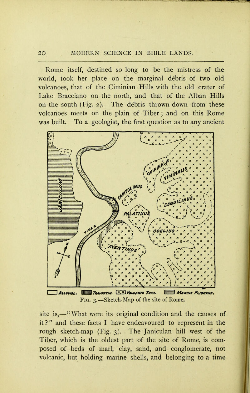 Rome itself, destined so long to be the mistress of the world, took her place on the marginal debris of two old volcanoes, that of the Ciminian Hills with the old crater of Lake Bracciano on the north, and that of the Alban Hills on the south (Fig. 2). The debris thrown down from these volcanoes meets on the plain of Tiber; and on this Rome was built. To a geologist, the first question as to any ancient 1 \AiMwm, MM Tnwmrm Lml Volcan/c Tun. AUxwz PuoctHt. Fig. 3.—Sketch-Map of the site of Rome. site is,— What were its original condition and the causes of it ?  and these facts I have endeavoured to represent in the rough sketch-map (Fig. 3). The Janiculan hill west of the Tiber, which is the oldest part of the site of Rome, is com- posed of beds of marl, clay, sand, and conglomerate, not volcanic, but holding marine shells, and belonging to a time