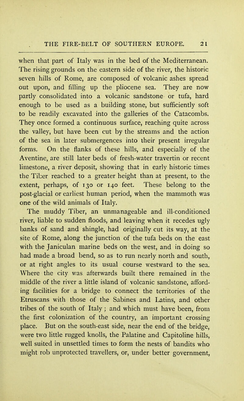 when that part of Italy was in the bed of the Mediterranean. The rising grounds on the eastern side of the river, the historic seven hills of Rome, are composed of volcanic ashes spread out upon, and filling up the pliocene sea. They are now partly consolidated into a volcanic sandstone or tufa, hard enough to be used as a building stone, but sufficiently soft to be readily excavated into the galleries of the Catacombs. They once formed a continuous surface, reaching quite across the valley, but have been cut by the streams and the action of the sea in later submergences into their present irregular forms. On the flanks of these hills, and especially of the Aventine, are still later beds of fresh-water travertin or recent limestone, a river deposit, showing that in early historic times the Tiber reached to a greater height than at present, to the extent, perhaps, of 130 or 140 feet. These belong to the post-glacial or earliest human period, when the mammoth was one of the wild animals of Italy. The muddy Tiber, an unmanageable and ill-conditioned river, liable to sudden floods, and leaving when it recedes ugly banks of sand and shingle, had originally cut its way, at the site of Rome, along the junction of the tufa beds on the east with the Janiculan marine beds on the west, and in doing so had made a broad bend, so as to run nearly north and south, or at right angles to its usual course westward to the sea. Where the city was afterwards built there remained in the middle of the river a little island of volcanic sandstone, afford- ing facilities for a bridge to connect the territories of the Etruscans with those of the Sabines and Latins, and other tribes of the south of Italy; and which must have been, from the first colonization of the country, an important crossing place. But on the south-east side, near the end of the bridge, were two little rugged knolls, the Palatine and Capitoline hills, well suited in unsettled times to form the nests of bandits who might rob unprotected travellers, or, under better government,
