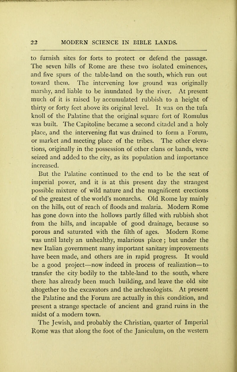 to furnish sites for forts to protect or defend the passage. The seven hills of Rome are these two isolated eminences, and five spurs of the table-land on the south, which run out toward them. The intervening low ground was originally marshy, and liable to be inundated by the river. At present much of it is raised by accumulated rubbish to a height of thirty or forty feet above its original level. It was on the tufa knoll of the Palatine that the original square fort of Romulus was built. The Capitoline became a second citadel and a holy place, and the intervening flat was drained to form a Forum, or market and meeting place of the tribes. The other eleva- tions, originally in the possession of other clans or bands, were seized and added to the city, as its population and importance increased. But the Palatine continued to the end to be the seat of imperial power, and it is at this present day the strangest possible mixture of wild nature and the magnificent erections of the greatest of the world's monarchs. Old Rome lay mainly on the hills, out of reach of floods and malaria. Modern Rome has gone down into the hollows partly filled with rubbish shot from the hills, and incapable of good drainage, because so porous and saturated with the filth of ages. Modern Rome was until lately an unhealthy, malarious place; but under the new Italian government many important sanitary improvements have been made, and others are in rapid progress. It would be a good project—now indeed in process of realization—to transfer the city bodily to the table-land to the south, where there has already been much building, and leave the old site altogether to the excavators and the archaeologists. At present the Palatine and the Forum are actually in this condition, and present a strange spectacle of ancient and grand ruins in the midst of a modern town. The Jewish, and probably the Christian, quarter of Imperial Rome was that along the foot of the Janiculum, on the western