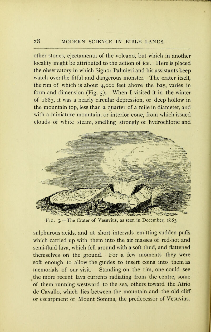 other stones, ejectamenta of the volcano, but which in another locality might be attributed to the action of ice. Here is placed the observatory in which Signor Palmieri and his assistants keep watch over the fitful and dangerous monster. The crater itself, the rim of which is about 4,000 feet above the bay, varies in form and dimension (Fig. 5). When I visited it in the winter of 1883, it was a nearly circular depression, or deep hollow in the mountain top, less than a quarter of a mile in diameter, and with a miniature mountain, or interior cone, from which issued clouds of white steam, smelling strongly of hydrochloric and Fjg. 5.—The Crater of Vesuvius, as seen in December, 1S83. sulphurous acids, and at short intervals emitting sudden puffs which carried up with them into the air masses of red-hot and semi-fluid lava, which fell around with a soft thud, and flattened themselves on the ground. For a few moments they were soft enough to allow the guides to insert coins into them as memorials of our visit. Standing on the rim, one could see the more recent lava currents radiating from the centre, some of them running westward to the sea, others toward the Atrio de Cavallo, which lies between the mountain and the old cliff or escarpment of Mount Somma, the predecessor of Vesuvius.