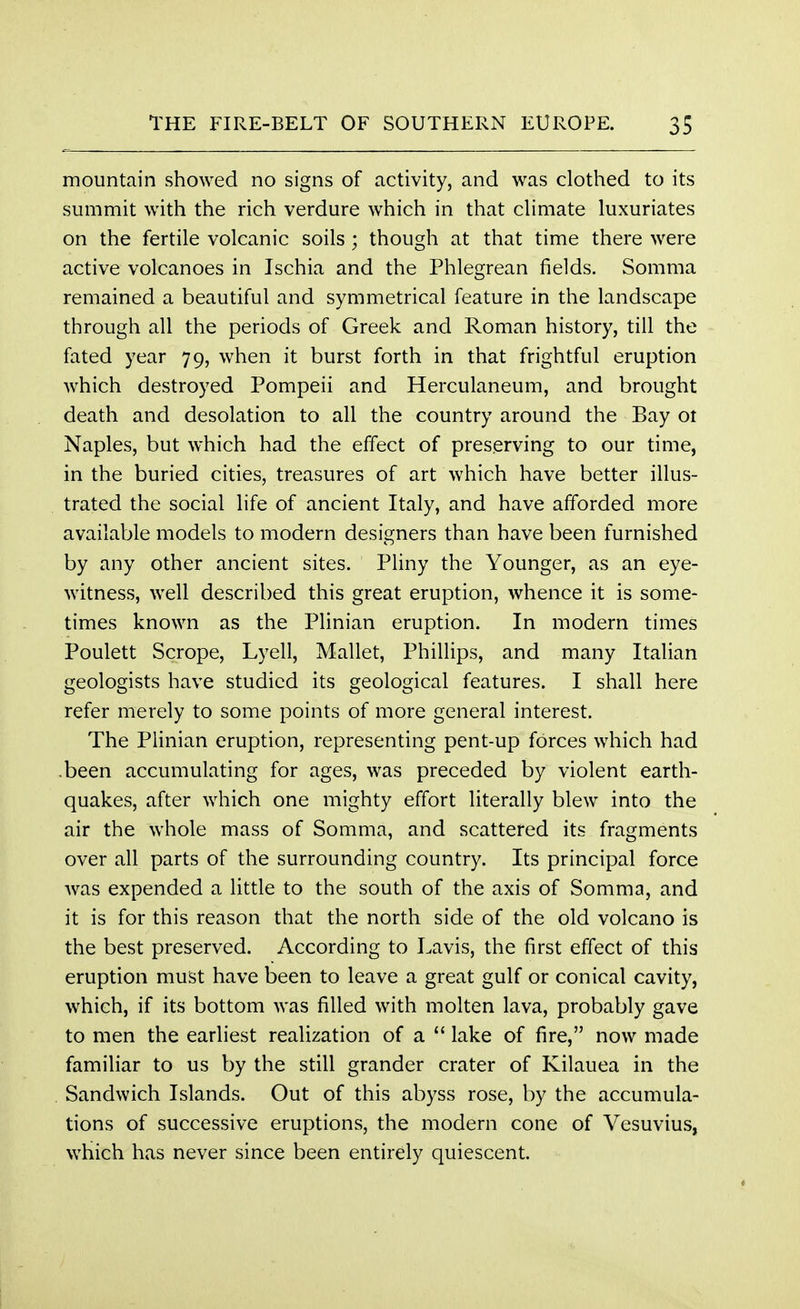mountain showed no signs of activity, and was clothed to its summit with the rich verdure which in that climate luxuriates on the fertile volcanic soils ; though at that time there were active volcanoes in Ischia and the Phlegrean fields. Somma remained a beautiful and symmetrical feature in the landscape through all the periods of Greek and Roman history, till the fated year 79, when it burst forth in that frightful eruption which destroyed Pompeii and Herculaneum, and brought death and desolation to all the country around the Bay ot Naples, but which had the effect of preserving to our time, in the buried cities, treasures of art which have better illus- trated the social life of ancient Italy, and have afforded more available models to modern designers than have been furnished by any other ancient sites. Pliny the Younger, as an eye- witness, well described this great eruption, whence it is some- times known as the Plinian eruption. In modern times Poulett Scrope, Lyell, Mallet, Phillips, and many Italian geologists have studied its geological features. I shall here refer merely to some points of more general interest. The Plinian eruption, representing pent-up forces which had .been accumulating for ages, was preceded by violent earth- quakes, after which one mighty effort literally blew into the air the whole mass of Somma, and scattered its fragments over all parts of the surrounding country. Its principal force was expended a little to the south of the axis of Somma, and it is for this reason that the north side of the old volcano is the best preserved. According to Lavis, the first effect of this eruption must have been to leave a great gulf or conical cavity, which, if its bottom was filled with molten lava, probably gave to men the earliest realization of a  lake of fire, now made familiar to us by the still grander crater of Kilauea in the Sandwich Islands. Out of this abyss rose, by the accumula- tions of successive eruptions, the modern cone of Vesuvius, which has never since been entirely quiescent.