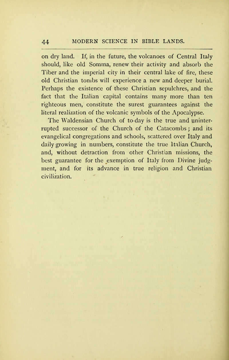 on dry land. If, in the future, the volcanoes of Central Italy should, like old Somma, renew their activity and absorb the Tiber and the imperial city in their central lake of fire, these old Christian tombs will experience a new and deeper burial. Perhaps the existence of these Christian sepulchres, and the fact that the Italian capital contains many more than ten righteous men, constitute the surest guarantees against the literal realization of the volcanic symbols of the Apocalypse. The Waldensian Church of to-day is the true and uninter- rupted successor of the Church of the Catacombs; and its evangelical congregations and schools, scattered over Italy and daily growing in numbers, constitute the true Italian Church, and, without detraction from other Christian missions, the best guarantee for the exemption of Italy from Divine judg- ment, and for its advance in true religion and Christian civilization.